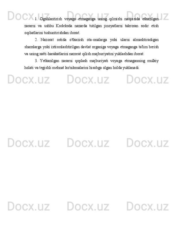  
1.   Ogohlantirish   voyaga   etmaganga   uning   qilmishi   natijasida   etkazilgan
zararni   va   ushbu   Kodeksda   nazarda   tutilgan   jinoyatlarni   takroran   sodir   etish
oqibatlarini tushuntirishdan iborat.
2.   Nazorat   ostida   o'tkazish   ota-onalarga   yoki   ularni   almashtiradigan
shaxslarga yoki ixtisoslashtirilgan davlat organiga voyaga etmaganga ta'lim berish
va uning xatti-harakatlarini nazorat qilish majburiyatini yuklashdan iborat.
3.   Yetkazilgan   zararni   qoplash   majburiyati   voyaga   etmaganning   mulkiy
holati va tegishli mehnat ko'nikmalarini hisobga olgan holda yuklanadi. 