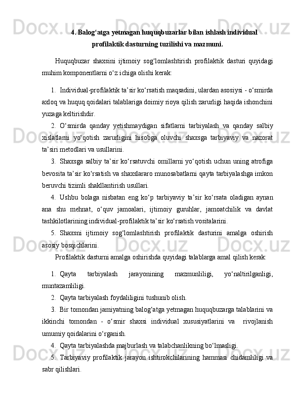  
4 . Balog‘atga yetmagan huquqbuzarlar bilan ishlash individual
profilaktik dasturning tuzilishi va mazmuni.
Huquqbuzar   shaxsini   ijtimoiy   sog‘lomlashtirish   profilaktik   dasturi   quyidagi
muhim komponentlarni o‘z ichiga olishi kerak:
1. Individual-profilaktik ta’sir ko‘rsatish maqsadini, ulardan asosiysi - o‘smirda
axloq va huquq qoidalari talablariga doimiy rioya qilish zarurligi haqida ishonchini
yuzaga keltirishdir.
2. O‘smirda   qanday   yetishmaydigan   sifatlarni   tarbiyalash   va   qanday   salbiy
xislatlarni   yo‘qotish   zarurligini   hisobga   oluvchi   shaxsga   tarbiyaviy   va   nazorat
ta’siri metodlari va usullarini.
3. Shaxsga salbiy ta’sir ko‘rsatuvchi  omillarni yo‘qotish uchun uning atrofiga
bevosita ta’sir ko‘rsatish va shaxslararo munosabatlarni qayta tarbiyalashga imkon
beruvchi tizimli shakllantirish usullari.
4. Ushbu   bolaga   nisbatan   eng   ko‘p   tarbiyaviy   ta’sir   ko‘rsata   oladigan   aynan
ana   shu   mehnat,   o‘quv   jamoalari,   ijtimoiy   guruhlar,   jamoatchilik   va   davlat
tashkilotlarining individual-profilaktik ta’sir ko‘rsatish vositalarini.
5. Shaxsni   ijtimoiy   sog‘lomlashtirish   profilaktik   dasturini   amalga   oshirish
asosiy bosqichlarini.
Profilaktik dasturni amalga oshirishda quyidagi talablarga amal qilish kerak:
1. Qayta   tarbiyalash   jarayonining   mazmunliligi,   yo‘naltirilganligi,
muntazamliligi.
2. Qayta tarbiyalash foydaliligini tushunib olish.
3. Bir tomondan jamiyatning balog‘atga yetmagan huquqbuzarga talablarini va
ikkinchi   tomondan   -   o‘smir   shaxsi   individual   xususiyatlarini   va     rivojlanish
umumiy qoidalarini o‘rganish.
4. Qayta tarbiyalashda majburlash va talabchanlikning bo‘lmasligi.
5. Tarbiyaviy   profilaktik   jarayon   ishtirokchilarining   hammasi   chidamliligi   va
sabr qilishlari. 