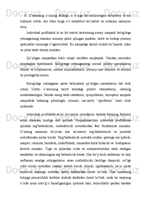  
6. O‘smirning   o‘zining   faolligi,   u   o‘ziga   ko‘rsatilayotgan   tarbiyaviy   ta’siri
tushunib   yetish,   shu   bilan   birga   o‘z   tashabbus   ko‘rsatish   va   irodasini   namoyon
etsin.
Individual   profilaktik   ta’sir   ko‘rsatish   dasturining   asosiy   maqsadi   balog‘atga
yetmaganning shaxsini  umumiy qabul qilingan qoidalar, tartib va boshqa ijtimoiy
qadriyatlar tomoniga o‘zgartirishdir. Bu maqsadga darxol erishib bo‘lmaydi, oylar
va yillar talab etilishi mumkin.
Qo‘yilgan   maqsaddan   kelib   chiqib   vazifalar   aniqlanadi.   Ulardan   asosiylari
quyidagilar   hisoblanadi:   balog‘atga   yetmaganning   normal   pozitiv   qiziqshlarini
tiklash va rivojlantirish; normal munosabatlarni; ijtimoiy mas’uliyatini va intizom
va javobgarlik xissini.
Balog‘atga   yetmaganni   qayta   tarbiyalash   qo‘yilgan   masalalarini   hal   etish
uchun   Ushbu   o‘smirning   hayot   tarzidagi   pozitiv   vaziyatlarini,   ularning
mustahkamligini   Xamda uning  talab-istaklarini, qiziqishlarini, layoqatini   aniqlash
maqsadida   bolaning   psixologik,   ijtimoiy,   ma’naviy   “qiyofasini”   tuzib   olish
muhimdir.
Individual   profilaktik   ta’sir   ko‘rsatish   metodlarini   tanlash   bolaning   faoliyati
ustun   doirasini   hisobga   olib   quriladi.   Huquqbuzarlikni   individual   profilaktika
qilishda   rag‘batlantirish,   sustlashtirish   metodlaridan   faol   foydalanish   mumkin.
O‘zining   mazmuni   bo‘yicha   ular   an’anaviy   rag‘batlashtirish   va   jazolash
metodlaridan ancha boydir. Rag‘batlantirish metodik usullari qatoriga ma’qullash,
maqtov, ishonish, baholash, mukofotlash, minnatdorchilik bildirish va  boshqalarni
kiritish   mumkin.   Yigit   va   qizlardan   iroda   va   mehnatsevarlikni   talab   etadigan
harakatlar va ishlarinigina rag‘batlantirish kerak. Ular ko‘p kuch sarflamay va vaqt
sarflamay   amalga   oshirganlarini   emas   sustlashtirish   (tartibga   chaqirish,   yo‘lga
solib   turish)   metodlari   usullari   tanbeh   berish,   koyish,   ogohlantirish,   ya’ni   qoida
buzuvchi   shaxsiga   nisbatan   qattiq   talablardan   iborat   bo‘ladi.   Ular   insonning
hulqiga   jamoatchilik   talablari   alohida   shaklidan   iborat   bo‘ladi,   unda   bir   vaqtning
o‘zida   nima   noto‘g‘ri   bajarilganligini   qoralash   ham,   keyinchalik   qanday   harakat 