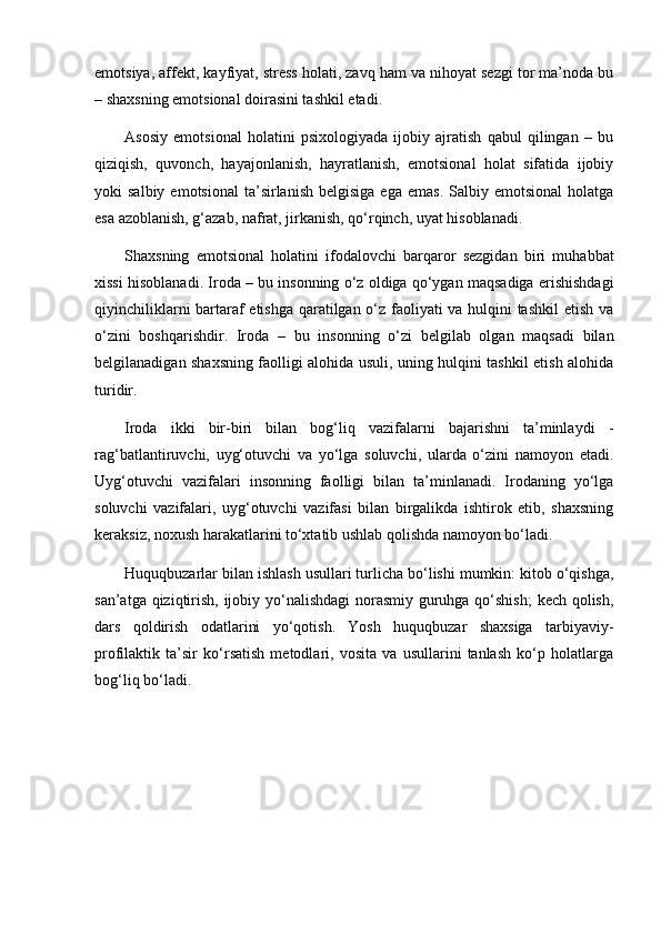  
emotsiya, affekt, kayfiyat, stress holati, zavq ham va nihoyat sezgi tor ma’noda bu
– shaxsning emotsional doirasini tashkil etadi.
Asosiy   emotsional   holatini   psixologiyada   ijobiy   ajratish   qabul   qilingan   –   bu
qiziqish,   quvonch,   hayajonlanish,   hayratlanish,   emotsional   holat   sifatida   ijobiy
yoki   salbiy  emotsional   ta’sirlanish   belgisiga  ega   emas.   Salbiy  emotsional   holatga
esa azoblanish, g‘azab, nafrat, jirkanish, qo‘rqinch, uyat hisoblanadi.
Shaxsning   emotsional   holatini   ifodalovchi   barqaror   sezgidan   biri   muhabbat
xissi hisoblanadi. Iroda – bu insonning o‘z oldiga qo‘ygan maqsadiga erishishdagi
qiyinchiliklarni bartaraf etishga qaratilgan o‘z faoliyati va hulqini tashkil etish va
o‘zini   boshqarishdir.   Iroda   –   bu   insonning   o‘zi   belgilab   olgan   maqsadi   bilan
belgilanadigan shaxsning faolligi alohida usuli, uning hulqini tashkil etish alohida
turidir.
Iroda   ikki   bir-biri   bilan   bog‘liq   vazifalarni   bajarishni   ta’minlaydi   -
rag‘batlantiruvchi,   uyg‘otuvchi   va   yo‘lga   soluvchi,   ularda   o‘zini   namoyon   etadi.
Uyg‘otuvchi   vazifalari   insonning   faolligi   bilan   ta’minlanadi.   Irodaning   yo‘lga
soluvchi   vazifalari,   uyg‘otuvchi   vazifasi   bilan   birgalikda   ishtirok   etib,   shaxsning
keraksiz, noxush harakatlarini to‘xtatib ushlab qolishda namoyon bo‘ladi.
Huquqbuzarlar bilan ishlash usullari turlicha bo‘lishi mumkin: kitob o‘qishga,
san’atga qiziqtirish, ijobiy yo‘nalishdagi  norasmiy guruhga qo‘shish;  kech qolish,
dars   qoldirish   odatlarini   yo‘qotish.   Yosh   huquqbuzar   shaxsiga   tarbiyaviy-
profilaktik   ta’sir   ko‘rsatish   metodlari,   vosita   va   usullarini   tanlash   ko‘p   holatlarga
bog‘liq bo‘ladi.  