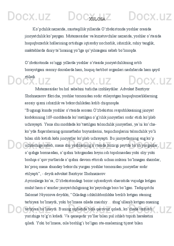  
XULOSA
Ko’pchilik nazarida, mustaqillik yillarida O’zbekistonda yoshlar orasida 
jinoyatchilik ko’paygan. Mutaxassislar va kuzatuvchilar nazarida, yoshlar o’rtasida
huquqbuzarlik hollarining ortishiga iqtisodiy nochorlik, ishsizlik, ruhiy tanglik, 
maktablarda diniy ta’limning yo’lga qo’yilmagani sabab bo’lmoqda.
O’zbekistonda so’nggi yillarda yoshlar o’rtasida jinoyatchilikning ortib 
borayotgani rasmiy doiralarda ham, huquq-tartibot organlari nashrlarida ham qayd 
etiladi.
Mutaxassislar bu hol sababini turlicha izohlaydilar. Advokat Baxtiyor 
Shohnazarov fikricha, yoshlar tomonidan sodir etilayotgan huquqbuzarliklarning 
asosiy qismi ishsizlik va bekorchilikdan kelib chiqmoqda.
“Bugungi kunda yoshlar o’rtasida asosan O’zbekiston respublikasining jinoyat 
kodeksining 169-moddasida ko’rsatilgan o’g’rilik jinoyatlari sodir etish ko’plab 
uchrayapti. Yana shu moddada ko’tsatilgan talonchilik jinoyatlari, ya’ni ko’cha-
ko’yda fuqarolarning qimmatbaho buyumlarini, taqinchoqlarini talonchilik yo’li 
bilan olib ketish kabi jinoyatlar ko’plab uchrayapti. Bu jinoyatlarning eng ko’p 
uchrashiga sabab, mana shu yoshlarning o’rtasida hozirgi paytda bo’sh yurganlar, 
o’qishga bormasdan, o’qishni bitirgandan keyin ish topolmasdan yoki oliy yoki 
boshqa o’quv yurtlarida o’qishni davom ettirish uchun imkoni bo’lmagan shaxslar,
ko’proq mana shunday bekorchi yurgan yoshlar tomonidan jinoyatlar sodir 
etilyapti”, - deydi advokat Baxtiyor Shohnazarov.
Ayrimlarga ko’ra, O’zbekistondagi bozor iqtisodiyoti sharoitida vujudga kelgan 
muhit ham o’smirlar jinoyatchiligining ko’payishiga bois bo’lgan. Tadqiqotchi 
Salomat Niyozova deydiki, “Oiladagi ichkilikbozlikka berilib ketgan otaning 
tarbiyasi bo’lmaydi, yoki bo’lmasa oilada maishiy… shug’ullanib ketgan onaning 
tarbiyasi bo’lmaydi. Buning oqibatida bola qarovsiz qoladi, ko’chada tentirab 
yurishiga to’g’ri keladi. Va qanaqadir yo’llar bilan pul ishlab topish harakatini 
qiladi. Yoki bo’lmasa, oila boshlig’i bo’lgan ota-onalarning tijorat bilan  