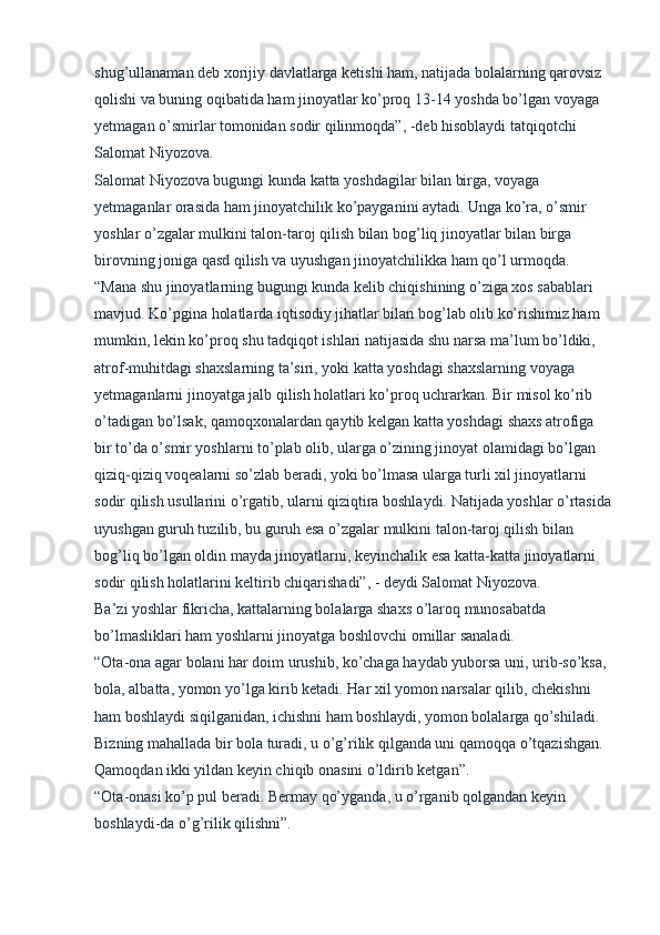  
shug’ullanaman deb xorijiy davlatlarga ketishi ham, natijada bolalarning qarovsiz 
qolishi va buning oqibatida ham jinoyatlar ko’proq 13-14 yoshda bo’lgan voyaga 
yetmagan o’smirlar tomonidan sodir qilinmoqda”, -deb hisoblaydi tatqiqotchi 
Salomat Niyozova.
Salomat Niyozova bugungi kunda katta yoshdagilar bilan birga, voyaga 
yetmaganlar orasida ham jinoyatchilik ko’payganini aytadi. Unga ko’ra, o’smir 
yoshlar o’zgalar mulkini talon-taroj qilish bilan bog’liq jinoyatlar bilan birga 
birovning joniga qasd qilish va uyushgan jinoyatchilikka ham qo’l urmoqda.
“Mana shu jinoyatlarning bugungi kunda kelib chiqishining o’ziga xos sabablari 
mavjud. Ko’pgina holatlarda iqtisodiy jihatlar bilan bog’lab olib ko’rishimiz ham 
mumkin, lekin ko’proq shu tadqiqot ishlari natijasida shu narsa ma’lum bo’ldiki, 
atrof-muhitdagi shaxslarning ta’siri, yoki katta yoshdagi shaxslarning voyaga 
yetmaganlarni jinoyatga jalb qilish holatlari ko’proq uchrarkan. Bir misol ko’rib 
o’tadigan bo’lsak, qamoqxonalardan qaytib kelgan katta yoshdagi shaxs atrofiga 
bir to’da o’smir yoshlarni to’plab olib, ularga o’zining jinoyat olamidagi bo’lgan 
qiziq-qiziq voqealarni so’zlab beradi, yoki bo’lmasa ularga turli xil jinoyatlarni 
sodir qilish usullarini o’rgatib, ularni qiziqtira boshlaydi. Natijada yoshlar o’rtasida
uyushgan guruh tuzilib, bu guruh esa o’zgalar mulkini talon-taroj qilish bilan 
bog’liq bo’lgan oldin mayda jinoyatlarni, keyinchalik esa katta-katta jinoyatlarni 
sodir qilish holatlarini keltirib chiqarishadi”, - deydi Salomat Niyozova.
Ba’zi yoshlar fikricha, kattalarning bolalarga shaxs o’laroq munosabatda 
bo’lmasliklari ham yoshlarni jinoyatga boshlovchi omillar sanaladi.
“Ota-ona agar bolani har doim urushib, ko’chaga haydab yuborsa uni, urib-so’ksa, 
bola, albatta, yomon yo’lga kirib ketadi. Har xil yomon narsalar qilib, chekishni 
ham boshlaydi siqilganidan, ichishni ham boshlaydi, yomon bolalarga qo’shiladi. 
Bizning mahallada bir bola turadi, u o’g’rilik qilganda uni qamoqqa o’tqazishgan. 
Qamoqdan ikki yildan keyin chiqib onasini o’ldirib ketgan”.
“Ota-onasi ko’p pul beradi. Bermay qo’yganda, u o’rganib qolgandan keyin 
boshlaydi-da o’g’rilik qilishni”. 