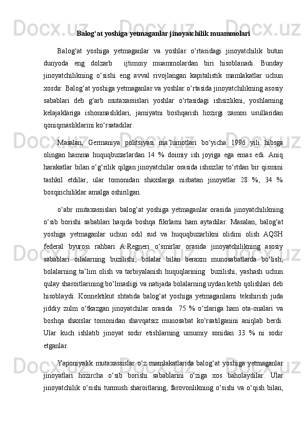  
Balog‘at yoshiga yetmaganlar jinoyatchilik muammolari
Balog‘at   yoshiga   yetmaganlar   va   yoshlar   o‘rtasidagi   jinoyatchilik   butun
dunyoda   eng   dolzarb     ijtimoiy   muammolardan   biri   hisoblanadi.   Bunday
jinoyatchilikning   o‘sishi   eng   avval   rivojlangan   kapitalistik   mamlakatlar   uchun
xosdir. Balog‘at yoshiga yetmaganlar va yoshlar o‘rtasida jinoyatchilikning asosiy
sabablari   deb   g‘arb   mutaxassislari   yoshlar   o‘rtasidagi   ishsizlikni,   yoshlarning
kelajaklariga   ishonmasliklari,   jamiyatni   boshqarish   hozirgi   zamon   usullaridan
qoniqmasliklarini ko‘rsatadilar.
Masalan,   Germaniya   politsiyasi   ma’lumotlari   bo‘yicha   1996   yili   hibsga
olingan   hamma   huquqbuzarlardan   14   %   doimiy   ish   joyiga   ega   emas   edi.   Aniq
harakatlar bilan o‘g‘rilik qilgan jinoyatchilar orasida ishsizlar  to‘rtdan bir qismini
tashkil   etdilar,   ular   tomonidan   shaxslarga   nisbatan   jinoyatlar   28   %,   34   %
bosqinchiliklar amalga oshirilgan.
o‘abr   mutaxassislari   balog‘at   yoshiga   yetmaganlar   orasida   jinoyatchilikning
o‘sib   borishi   sabablari   haqida   boshqa   fikrlarni   ham   aytadilar.   Masalan,   balog‘at
yoshiga   yetmaganlar   uchun   odil   sud   va   huquqbuzarlikni   olidini   olish   AQSH
federal   byurosi   rahbari   A.Regneri   o‘smirlar   orasida   jinoyatchilikning   asosiy
sabablari   oilalarning   buzilishi,   bolalar   bilan   beraxm   munosabatlarda   bo‘lish,
bolalarning   ta’lim   olish   va   tarbiyalanish   huquqlarining     buzilishi,   yashash   uchun
qulay sharoitlarining bo‘lmasligi va natijada bolalarning uydan ketib qolishlari deb
hisoblaydi.   Konnektikut   shtatida   balog‘at   yoshiga   yetmaganlarni   tekshirish   juda
jiddiy   zulm   o‘tkazgan   jinoyatchilar   orasida     75   %   o‘zlariga   ham   ota-onalari   va
boshqa   shaxslar   tomonidan   shavqatsiz   munosabat   ko‘rsatilganini   aniqlab   berdi.
Ular   kuch   ishlatib   jinoyat   sodir   etishlarning   umumiy   sonidan   33   %   ni   sodir
etganlar.
Yaponiyalik   mutaxassislar   o‘z   mamlakatlarida   balog‘at   yoshiga   yetmaganlar
jinoyatlari   hozircha   o‘sib   borishi   sabablarini   o‘ziga   xos   baholaydilar.   Ular
jinoyatchilik o‘sishi  turmush  sharoitlaring, farovonlikning o‘sishi  va o‘qish bilan, 