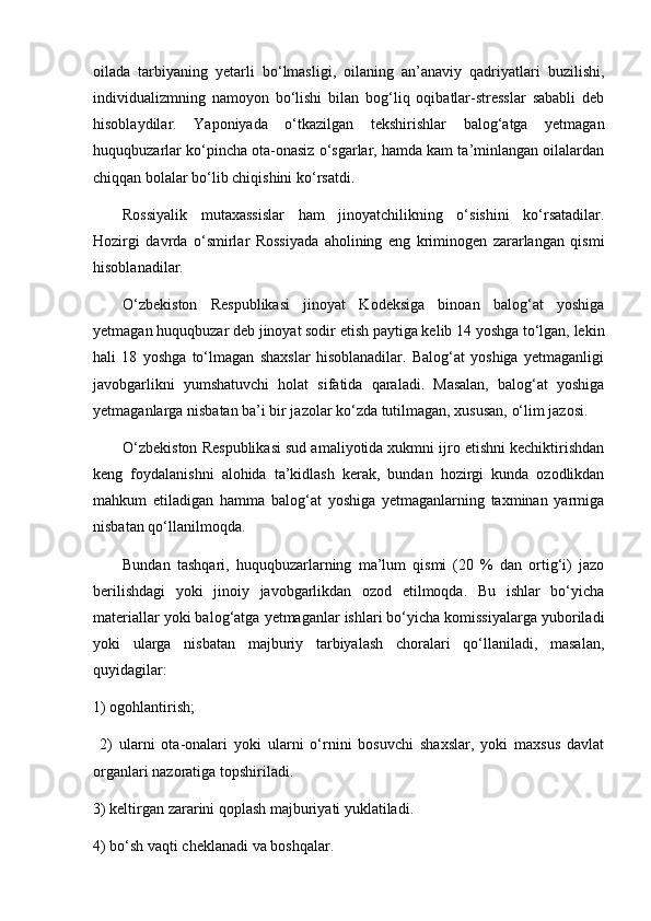 oilada   tarbiyaning   yetarli   bo‘lmasligi,   oilaning   an’anaviy   qadriyatlari   buzilishi,
individualizmning   namoyon   bo‘lishi   bilan   bog‘liq   oqibatlar-stresslar   sababli   deb
hisoblaydilar.   Yaponiyada   o‘tkazilgan   tekshirishlar   balog‘atga   yetmagan
huquqbuzarlar ko‘pincha ota-onasiz o‘sgarlar, hamda kam ta’minlangan oilalardan
chiqqan bolalar bo‘lib chiqishini ko‘rsatdi.
Rossiyalik   mutaxassislar   ham   jinoyatchilikning   o‘sishini   ko‘rsatadilar.
Hozirgi   davrda   o‘smirlar   Rossiyada   aholining   eng   kriminogen   zararlangan   qismi
hisoblanadilar.
O‘zbekiston   Respublikasi   jinoyat   Kodeksiga   binoan   balog‘at   yoshiga
yetmagan huquqbuzar deb jinoyat sodir etish paytiga kelib 14 yoshga to‘lgan, lekin
hali   18   yoshga   to‘lmagan   shaxslar   hisoblanadilar.   Balog‘at   yoshiga   yetmaganligi
javobgarlikni   yumshatuvchi   holat   sifatida   qaraladi.   Masalan,   balog‘at   yoshiga
yetmaganlarga nisbatan ba’i bir jazolar ko‘zda tutilmagan, xususan, o‘lim jazosi.
O‘zbekiston Respublikasi sud amaliyotida xukmni ijro etishni kechiktirishdan
keng   foydalanishni   alohida   ta’kidlash   kerak,   bundan   hozirgi   kunda   ozodlikdan
mahkum   etiladigan   hamma   balog‘at   yoshiga   yetmaganlarning   taxminan   yarmiga
nisbatan qo‘llanilmoqda.
Bundan   tashqari,   huquqbuzarlarning   ma’lum   qismi   (20   %   dan   ortig‘i)   jazo
berilishdagi   yoki   jinoiy   javobgarlikdan   ozod   etilmoqda.   Bu   ishlar   bo‘yicha
materiallar yoki balog‘atga yetmaganlar ishlari bo‘yicha komissiyalarga yuboriladi
yoki   ularga   nisbatan   majburiy   tarbiyalash   choralari   qo‘llaniladi,   masalan,
quyidagilar: 
1) ogohlantirish;
  2)   ularni   ota-onalari   yoki   ularni   o‘rnini   bosuvchi   shaxslar,   yoki   maxsus   davlat
organlari nazoratiga topshiriladi.
3) keltirgan zararini qoplash majburiyati yuklatiladi.
4) bo‘sh vaqti cheklanadi va boshqalar.
