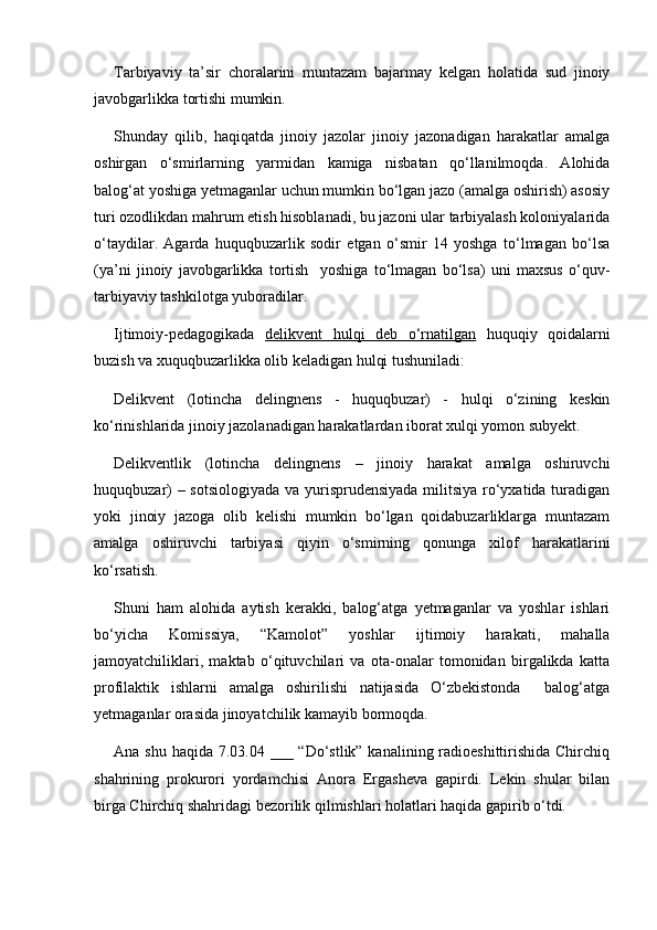  
Tarbiyaviy   ta’sir   choralarini   muntazam   bajarmay   kelgan   holatida   sud   jinoiy
javobgarlikka tortishi mumkin.
Shunday   qilib,   haqiqatda   jinoiy   jazolar   jinoiy   jazonadigan   harakatlar   amalga
oshirgan   o‘smirlarning   yarmidan   kamiga   nisbatan   qo‘llanilmoqda.   Alohida
balog‘at yoshiga yetmaganlar uchun mumkin bo‘lgan jazo (amalga oshirish) asosiy
turi ozodlikdan mahrum etish hisoblanadi, bu jazoni ular tarbiyalash koloniyalarida
o‘taydilar.   Agarda   huquqbuzarlik   sodir   etgan   o‘smir   14   yoshga   to‘lmagan   bo‘lsa
(ya’ni   jinoiy   javobgarlikka   tortish     yoshiga   to‘lmagan   bo‘lsa)   uni   maxsus   o‘quv-
tarbiyaviy tashkilotga yuboradilar.
Ijtimoiy-pedagogikada   delikvent   hulqi   deb   o‘rnatilgan   huquqiy   qoidalarni
buzish va xuquqbuzarlikka olib keladigan hulqi tushuniladi:
Delikvent   (lotincha   delingnens   -   huquqbuzar)   -   hulqi   o‘zining   keskin
ko‘rinishlarida jinoiy jazolanadigan harakatlardan iborat xulqi yomon subyekt.
Delikventlik   (lotincha   delingnens   –   jinoiy   harakat   amalga   oshiruvchi
huquqbuzar)  – sotsiologiyada  va yurisprudensiyada militsiya ro‘yxatida turadigan
yoki   jinoiy   jazoga   olib   kelishi   mumkin   bo‘lgan   qoidabuzarliklarga   muntazam
amalga   oshiruvchi   tarbiyasi   qiyin   o‘smirning   qonunga   xilof   harakatlarini
ko‘rsatish.
Shuni   ham   alohida   aytish   kerakki,   balog‘atga   yetmaganlar   va   yoshlar   ishlari
bo‘yicha   Komissiya,   “Kamolot”   yoshlar   ijtimoiy   harakati,   mahalla
jamoyatchiliklari,   maktab   o‘qituvchilari   va   ota-onalar   tomonidan   birgalikda   katta
profilaktik   ishlarni   amalga   oshirilishi   natijasida   O‘zbekistonda     balog‘atga
yetmaganlar orasida jinoyatchilik kamayib bormoqda.
Ana shu haqida 7.03.04 ___ “Do‘stlik” kanalining radioeshittirishida Chirchiq
shahrining   prokurori   yordamchisi   Anora   Ergasheva   gapirdi.   Lekin   shular   bilan
birga Chirchiq shahridagi bezorilik qilmishlari holatlari haqida gapirib o‘tdi.  