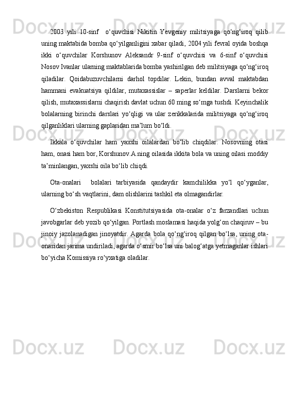 2003   yili   10-sinf     o‘quvchisi   Nikitin   Yevgeniy   militsiyaga   qo‘ng‘iroq   qilib
uning maktabida bomba qo‘yilganligini xabar qiladi, 2004 yili fevral oyida boshqa
ikki   o‘quvchilar   Korshunov   Aleksandr   9-sinf   o‘quvchisi   va   6-sinf   o‘quvchisi
Nosov Ivanlar ularning maktablarida bomba yashirilgan deb militsiyaga qo‘ng‘iroq
qiladilar.   Qoidabuzuvchilarni   darhol   topdilar.   Lekin,   bundan   avval   maktabdan
hammani   evakuatsiya   qildilar,   mutaxassislar   –   saperlar   keldilar.   Darslarni   bekor
qilish, mutaxassislarni chaqirish davlat uchun 60 ming so‘mga tushdi. Keyinchalik
bolalarning   birinchi   darslari   yo‘qligi   va   ular   zerikkalarida   militsiyaga   qo‘ng‘iroq
qilganliklari ularning gaplaridan ma’lum bo‘ldi. 
Ikkala   o‘quvchilar   ham   yaxshi   oilalardan   bo‘lib   chiqdilar:   Nosovning   otasi
ham, onasi ham bor, Korshunov.A.ning oilasida ikkita bola va uning oilasi moddiy
ta’minlangan, yaxshi oila bo‘lib chiqdi.
Ota-onalari     bolalari   tarbiyasida   qandaydir   kamchilikka   yo‘l   qo‘yganlar,
ularning bo‘sh vaqtlarini, dam olishlarini tashkil eta olmagandirlar.
O‘zbekiston   Respublikasi   Konstitutsiyasida   ota-onalar   o‘z   farzandlari   uchun
javobgarlar deb yozib qo‘yilgan. Portlash moslamasi haqida yolg‘on chaqiruv – bu
jinoiy   jazolanadigan   jinoyatdir.   Agarda   bola   qo‘ng‘iroq   qilgan   bo‘lsa,   uning   ota-
onasidan jarima undiriladi, agarda o‘smir bo‘lsa uni balog‘atga yetmaganlar ishlari
bo‘yicha Komissiya ro‘yxatiga oladilar.