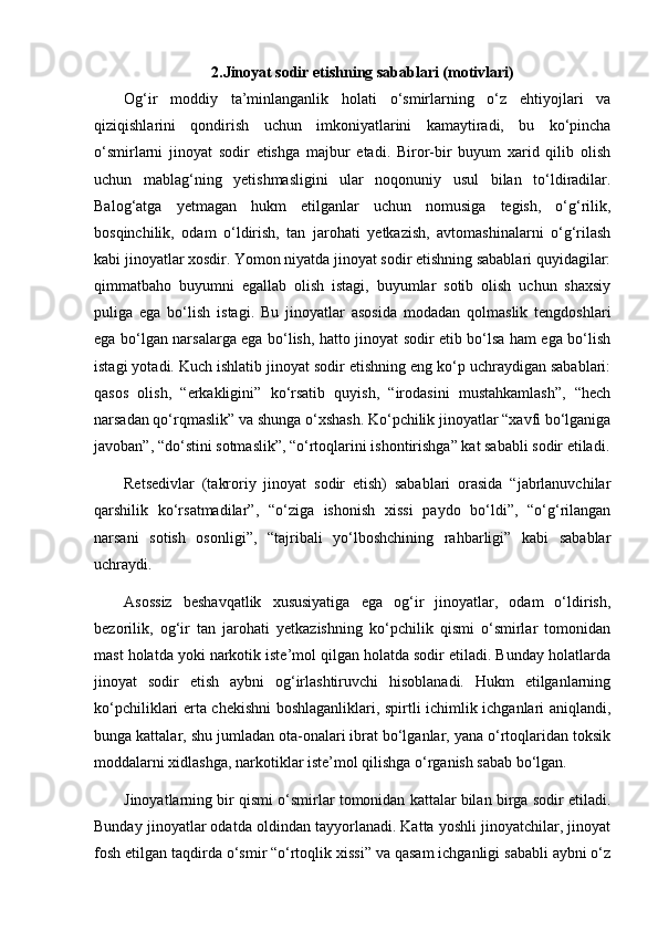  
2.Jinoyat sodir etishning sabablari (motivlari)
Og‘ir   moddiy   ta’minlanganlik   holati   o‘smirlarning   o‘z   ehtiyojlari   va
qiziqishlarini   qondirish   uchun   imkoniyatlarini   kamaytiradi,   bu   ko‘pincha
o‘smirlarni   jinoyat   sodir   etishga   majbur   etadi.   Biror-bir   buyum   xarid   qilib   olish
uchun   mablag‘ning   yetishmasligini   ular   noqonuniy   usul   bilan   to‘ldiradilar.
Balog‘atga   yetmagan   hukm   etilganlar   uchun   nomusiga   tegish,   o‘g‘rilik,
bosqinchilik,   odam   o‘ldirish,   tan   jarohati   yetkazish,   avtomashinalarni   o‘g‘rilash
kabi jinoyatlar xosdir. Yomon niyatda jinoyat sodir etishning sabablari quyidagilar:
qimmatbaho   buyumni   egallab   olish   istagi,   buyumlar   sotib   olish   uchun   shaxsiy
puliga   ega   bo‘lish   istagi.   Bu   jinoyatlar   asosida   modadan   qolmaslik   tengdoshlari
ega bo‘lgan narsalarga ega bo‘lish, hatto jinoyat sodir etib bo‘lsa ham ega bo‘lish
istagi yotadi. Kuch ishlatib jinoyat sodir etishning eng ko‘p uchraydigan sabablari:
qasos   olish,   “erkakligini”   ko‘rsatib   quyish,   “irodasini   mustahkamlash”,   “hech
narsadan qo‘rqmaslik” va shunga o‘xshash. Ko‘pchilik jinoyatlar “xavfi bo‘lganiga
javoban”, “do‘stini sotmaslik”, “o‘rtoqlarini ishontirishga” kat sababli sodir etiladi.
Retsedivlar   (takroriy   jinoyat   sodir   etish)   sabablari   orasida   “jabrlanuvchilar
qarshilik   ko‘rsatmadilar”,   “o‘ziga   ishonish   xissi   paydo   bo‘ldi”,   “o‘g‘rilangan
narsani   sotish   osonligi”,   “tajribali   yo‘lboshchining   rahbarligi”   kabi   sabablar
uchraydi.
Asossiz   beshavqatlik   xususiyatiga   ega   og‘ir   jinoyatlar,   odam   o‘ldirish,
bezorilik,   og‘ir   tan   jarohati   yetkazishning   ko‘pchilik   qismi   o‘smirlar   tomonidan
mast holatda yoki narkotik iste’mol qilgan holatda sodir etiladi. Bunday holatlarda
jinoyat   sodir   etish   aybni   og‘irlashtiruvchi   hisoblanadi.   Hukm   etilganlarning
ko‘pchiliklari erta chekishni boshlaganliklari, spirtli ichimlik ichganlari aniqlandi,
bunga kattalar, shu jumladan ota-onalari ibrat bo‘lganlar, yana o‘rtoqlaridan toksik
moddalarni xidlashga, narkotiklar iste’mol qilishga o‘rganish sabab bo‘lgan. 
Jinoyatlarning bir qismi o‘smirlar tomonidan kattalar bilan birga sodir etiladi.
Bunday jinoyatlar odatda oldindan tayyorlanadi. Katta yoshli jinoyatchilar, jinoyat
fosh etilgan taqdirda o‘smir “o‘rtoqlik xissi” va qasam ichganligi sababli aybni o‘z 