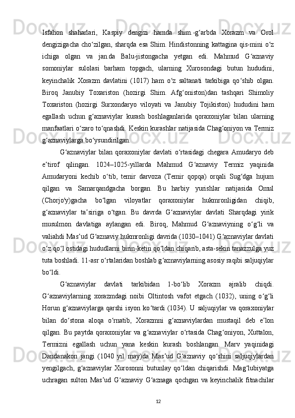 Isfahon   shaharlari,   Kaspiy   dengizi   hamda   shim.-g arbda   Xorazm   va   Orolʻ
dengizigacha   cho zilgan,   sharqda   esa   Shim.   Hindistonning   kattagina   qis-mini   o z	
ʻ ʻ
ichiga   olgan   va   jan.da   Balu-jistongacha   yetgan   edi.   Mahmud   G aznaviy	
ʻ
somoniylar   sulolasi   barham   topgach,   ularning   Xurosondagi   butun   hududini,
keyinchalik   Xorazm   davlatini   (1017)   ham   o z   saltanati   tarkibiga   qo shib   olgan.	
ʻ ʻ
Biroq   Janubiy   Toxariston   (hozirgi   Shim.   Afg oniston)dan   tashqari   Shimoliy	
ʻ
Toxariston   (hozirgi   Surxondaryo   viloyati   va   Janubiy   Tojikiston)   hududini   ham
egallash   uchun   g aznaviylar   kurash   boshlaganlarida   qoraxoniylar   bilan   ularning	
ʻ
manfaatlari o zaro to qnashdi. Keskin kurashlar natijasida Chag oniyon va Termiz	
ʻ ʻ ʻ
g aznaviylarga bo ysundirilgan. 	
ʻ ʻ
G aznaviylar   bilan   qoraxoniylar   davlati   o rtasidagi   chegara   Amudaryo   deb	
ʻ ʻ
e tirof   qilingan.   1024–1025-yillarda   Mahmud   G aznaviy   Termiz   yaqinida	
ʼ ʻ
Amudaryoni   kechib   o tib,   temir   darvoza   (Temir   qopqa)   orqali   Sug dga   hujum	
ʻ ʻ
qilgan   va   Samarqandgacha   borgan.   Bu   harbiy   yurishlar   natijasida   Omul
(Chorjo'y)gacha   bo lgan   viloyatlar   qoraxoniylar   hukmronligidan   chiqib,
ʻ
g aznaviylar   ta siriga   o tgan.   Bu   davrda   G aznaviylar   davlati   Sharqdagi   yirik	
ʻ ʼ ʻ ʻ
musulmon   davlatiga   aylangan   edi.   Biroq,   Mahmud   G aznaviyning   o g li   va	
ʻ ʻ ʻ
valiahdi Mas ud G aznaviy hukmronligi davrida (1030–1041) G aznaviylar davlati	
ʼ ʻ ʻ
o z qo l ostidagi hududlarni birin-ketin qo ldan chiqarib, asta-sekin tanazzulga yuz	
ʻ ʻ ʻ
tuta boshladi. 11-asr o rtalaridan boshlab g aznaviylarning asosiy raqibi saljuqiylar	
ʻ ʻ
bo ldi.	
ʻ
G aznaviylar   davlati   tarkibidan   1-bo lib   Xorazm   ajralib   chiqdi.	
ʻ ʻ
G aznaviylarning   xorazmdagi   noibi   Oltintosh   vafot   etgach   (1032),   uning   o g li	
ʻ ʻ ʻ
Horun  g aznaviylarga  qarshi  isyon   ko tardi  (1034).  U  saljuqiylar  va   qoraxoniylar	
ʻ ʻ
bilan   do stona   aloqa   o rnatib,   Xorazmni   g aznaviylardan   mustaqil   deb   e lon
ʻ ʻ ʻ ʼ
qilgan.   Bu   paytda   qoraxoniylar   va   g aznaviylar   o rtasida   Chag oniyon,   Xuttalon,	
ʻ ʻ ʻ
Termizni   egallash   uchun   yana   keskin   kurash   boshlangan.   Marv   yaqinidagi
Dandanakon   jangi   (1040   yil   may)da   Mas ud   G aznaviy   qo shini   saljuqiylardan	
ʼ ʻ ʻ
yengilgach,   g aznaviylar   Xurosonni   butunlay   qo ldan   chiqarishdi.   Mag lubiyatga	
ʻ ʻ ʻ
uchragan   sulton   Mas ud   G aznaviy   G aznaga   qochgan   va   keyinchalik   fitnachilar	
ʼ ʻ ʻ
12 