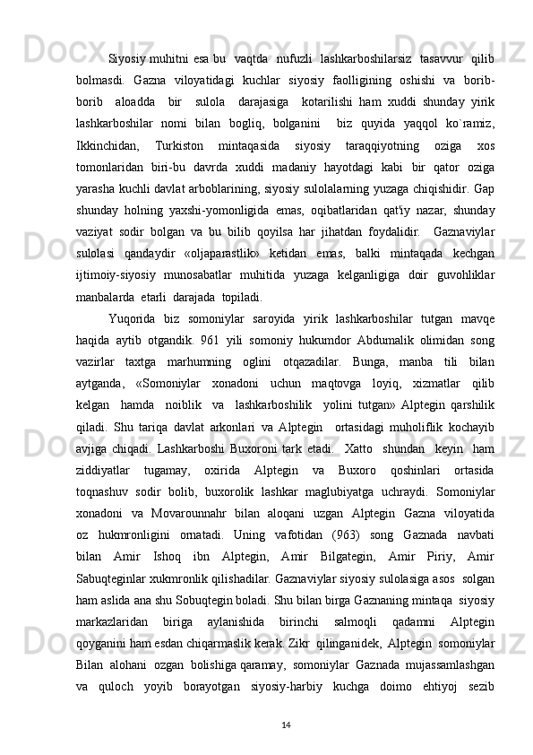 Siyosiy muhitni  esa bu   vaqtda   nufuzli   lashkarboshilarsiz   tasavvur    qilib
bolmasdi.   Gazna   viloyatidagi   kuchlar   siyosiy   faolligining   oshishi    va   borib-
borib     aloadda     bir     sulola     darajasiga     kotarilishi   ham   xuddi   shunday   yirik
lashkarboshilar   nomi   bilan   bogliq,   bolganini     biz   quyida   yaqqol   ko`ramiz,
Ikkinchidan,     Turkiston     mintaqasida     siyosiy     taraqqiyotning     oziga     xos
tomonlaridan   biri-bu   davrda   xuddi   madaniy   hayotdagi   kabi   bir   qator   oziga
yarasha kuchli davlat  arboblarining, siyosiy sulolalarning yuzaga chiqishidir. Gap
shunday  holning  yaxshi-yomonligida  emas,  oqibatlaridan  qat'iy  nazar,  shunday
vaziyat   sodir   bolgan   va   bu   bilib   qoyilsa   har   jihatdan   foydalidir.     Gaznaviylar
sulolasi     qandaydir     «oljaparastlik»     kеtidan     emas,     balki     mintaqada     kеchgan
ijtimoiy-siyosiy   munosabatlar    muhitida   yuzaga   kеlganligiga   doir    guvohliklar
manbalarda  еtarli  darajada  topiladi.  
Yuqorida   biz   somoniylar   saroyida   yirik   lashkarboshilar    tutgan   mavqе
haqida  aytib  otgandik.  961  yili  somoniy  hukumdor  Abdumalik  olimidan  song
vazirlar     taxtga     marhumning     oglini     otqazadilar.     Bunga,     manba     tili     bilan
aytganda,     «Somoniylar     xonadoni     uchun     maqtovga     loyiq,     xizmatlar     qilib
kеlgan     hamda     noiblik     va     lashkarboshilik     yolini   tutgan»   Alptеgin   qarshilik
qiladi.   Shu   tariqa   davlat   arkonlari   va   Alptеgin     ortasidagi   muholiflik   kochayib
avjiga   chiqadi.   Lashkarboshi   Buxoroni   tark   etadi.     Xatto     shundan     kеyin     ham
ziddiyatlar     tugamay,     oxirida     Alptеgin     va     Buxoro     qoshinlari     ortasida
toqnashuv   sodir   bolib,   buxorolik   lashkar   maglubiyatga   uchraydi.   Somoniylar
xonadoni   va   Movarounnahr   bilan   aloqani   uzgan   Alptеgin   Gazna   viloyatida
oz     hukmronligini     ornatadi.     Uning     vafotidan     (963)     song     Gaznada     navbati
bilan     Amir     Ishoq     ibn     Alptеgin,     Amir     Bilgatеgin,     Amir     Piriy,     Amir
Sabuqtеginlar xukmronlik qilishadilar. Gaznaviylar siyosiy sulolasiga asos  solgan
ham aslida ana shu Sobuqtеgin boladi. Shu bilan birga Gaznaning mintaqa  siyosiy
markazlaridan     biriga     aylanishida     birinchi     salmoqli     qadamni     Alptеgin
qoyganini ham esdan chiqarmaslik kеrak. Zikr  qilinganidеk,  Alptеgin  somoniylar
Bilan  alohani  ozgan  bolishiga qaramay,  somoniylar  Gaznada  mujassamlashgan
va     quloch     yoyib     borayotgan     siyosiy-harbiy     kuchga     doimo     ehtiyoj     sеzib
14 