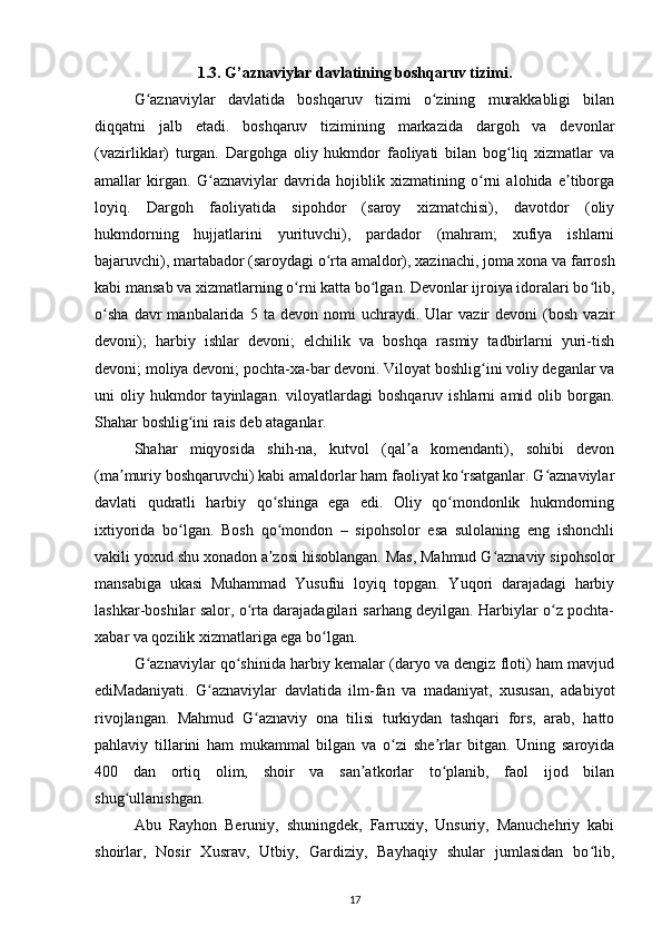 1.3. G’aznaviylar davlatining boshqaruv tizimi.
G aznaviylar   davlatida   boshqaruv   tizimi   o zining   murakkabligi   bilanʻ ʻ
diqqatni   jalb   etadi.   boshqaruv   tizimining   markazida   dargoh   va   devonlar
(vazirliklar)   turgan.   Dargohga   oliy   hukmdor   faoliyati   bilan   bog liq   xizmatlar   va	
ʻ
amallar   kirgan.   G aznaviylar   davrida   hojiblik   xizmatining   o rni   alohida   e tiborga	
ʻ ʻ ʼ
loyiq.   Dargoh   faoliyatida   sipohdor   (saroy   xizmatchisi),   davotdor   (oliy
hukmdorning   hujjatlarini   yurituvchi),   pardador   (mahram;   xufiya   ishlarni
bajaruvchi), martabador (saroydagi o rta amaldor), xazinachi, joma xona va farrosh	
ʻ
kabi mansab va xizmatlarning o rni katta bo lgan. Devonlar ijroiya idoralari bo lib,	
ʻ ʻ ʻ
o sha   davr   manbalarida  5   ta  devon   nomi   uchraydi.   Ular   vazir   devoni   (bosh   vazir	
ʻ
devoni);   harbiy   ishlar   devoni;   elchilik   va   boshqa   rasmiy   tadbirlarni   yuri-tish
devoni; moliya devoni; pochta-xa-bar devoni. Viloyat boshlig ini voliy deganlar va	
ʻ
uni   oliy   hukmdor   tayinlagan.   viloyatlardagi   boshqaruv   ishlarni   amid  olib   borgan.
Shahar boshlig ini rais deb ataganlar. 	
ʻ
Shahar   miqyosida   shih-na,   kutvol   (qal a   komendanti),   sohibi   devon	
ʼ
(ma muriy boshqaruvchi) kabi amaldorlar ham faoliyat ko rsatganlar. G aznaviylar	
ʼ ʻ ʻ
davlati   qudratli   harbiy   qo shinga   ega   edi.   Oliy   qo mondonlik   hukmdorning	
ʻ ʻ
ixtiyorida   bo lgan.   Bosh   qo mondon   –   sipohsolor   esa   sulolaning   eng   ishonchli	
ʻ ʻ
vakili yoxud shu xonadon a zosi hisoblangan. Mas, Mahmud G aznaviy sipohsolor	
ʼ ʻ
mansabiga   ukasi   Muhammad   Yusufni   loyiq   topgan.   Yuqori   darajadagi   harbiy
lashkar-boshilar salor, o rta darajadagilari sarhang deyilgan. Harbiylar o z pochta-	
ʻ ʻ
xabar va qozilik xizmatlariga ega bo lgan. 	
ʻ
G aznaviylar qo shinida harbiy kemalar (daryo va dengiz floti) ham mavjud	
ʻ ʻ
ediMadaniyati.   G aznaviylar   davlatida   ilm-fan   va   madaniyat,   xususan,   adabiyot	
ʻ
rivojlangan.   Mahmud   G aznaviy   ona   tilisi   turkiydan   tashqari   fors,   arab,   hatto	
ʻ
pahlaviy   tillarini   ham   mukammal   bilgan   va   o zi   she rlar   bitgan.   Uning   saroyida	
ʻ ʼ
400   dan   ortiq   olim,   shoir   va   san atkorlar   to planib,   faol   ijod   bilan	
ʼ ʻ
shug ullanishgan. 	
ʻ
Abu   Rayhon   Beruniy,   shuningdek,   Farruxiy,   Unsuriy,   Manuchehriy   kabi
shoirlar,   Nosir   Xusrav,   Utbiy,   Gardiziy,   Bayhaqiy   shular   jumlasidan   bo lib,	
ʻ
17 