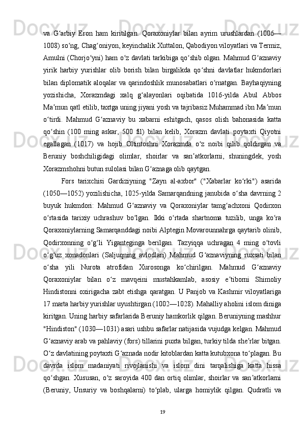 va   G arbiy   Eron   ham   kiritilgan.   Qoraxoniylar   bilan   ayrim   urushlardan   (1006—ʻ
1008) so ng, Chag oniyon, keyinchalik Xuttalon, Qabodiyon viloyatlari va Termiz,	
ʻ ʻ
Amulni (Chorjo yni) ham o z davlati tarkibiga qo shib olgan. Mahmud G aznaviy	
ʻ ʻ ʻ ʻ
yirik   harbiy   yurishlar   olib   borish   bilan   birgalikda   qo shni   davlatlar   hukmdorlari	
ʻ
bilan   diplomatik   aloqalar   va   qarindoshlik   munosabatlari   o rnatgan.   Bayhaqiyning	
ʻ
yozishicha,   Xorazmdagi   xalq   g alayonlari   oqibatida   1016-yilda   Abul   Abbos	
ʻ
Ma mun qatl etilib, taxtga uning jiyani yosh va tajribasiz Muhammad ibn Ma mun	
ʼ ʼ
o tirdi.   Mahmud   G aznaviy   bu   xabarni   eshitgach,   qasos   olish   bahonasida   katta	
ʻ ʻ
qo shin   (100   ming   askar,   500   fil)   bilan   kelib,   Xorazm   davlati   poytaxti   Qiyotni
ʻ
egallagan   (1017)   va   hojib   Oltintoshni   Xorazmda   o z   noibi   qilib   qoldirgan   va	
ʻ
Beruniy   boshchiligidagi   olimlar,   shoirlar   va   san atkorlarni,   shuningdek,   yosh	
ʼ
Xorazmshohni butun sulolasi bilan G aznaga olib qaytgan. 	
ʻ
Fors   tarixchisi   Gardiziyning   "Zayn   al-axbor"   ("Xabarlar   ko rki")   asarida	
ʻ
(1050—1052) yozilishicha, 1025-yilda Samarqandning janubida o sha davrning 2	
ʻ
buyuk   hukmdori:   Mahmud   G aznaviy   va   Qoraxoniylar   tamg achxoni   Qodirxon	
ʻ ʻ
o rtasida   tarixiy   uchrashuv   bo lgan.   Ikki   o rtada   shartnoma   tuzilib,   unga   ko ra	
ʻ ʻ ʻ ʻ
Qoraxoniylarning Samarqanddagi noibi Alptegin Movarounnahrga qaytarib olinib,
Qodirxonning   o g li   Yiganteginga   berilgan.   Tazyiqqa   uchragan   4   ming   o tovli	
ʻ ʻ ʻ
o g uz   xonadonlari   (Saljuqning   avlodlari)   Mahmud   G aznaviyning   ruxsati   bilan	
ʻ ʻ ʻ
o sha   yili   Nurota   atrofidan   Xurosonga   ko chirilgan.   Mahmud   G aznaviy
ʻ ʻ ʻ
Qoraxoniylar   bilan   o z   mavqeini   mustahkamlab,   asosiy   e tiborni   Shimoliy	
ʻ ʼ
Hindistonni   oxirigacha   zabt   etishga   qaratgan.   U   Panjob   va   Kashmir   viloyatlariga
17 marta harbiy yurishlar uyushtirgan (1002—1028). Mahalliy aholini islom diniga
kiritgan. Uning harbiy safarlarida Beruniy hamkorlik qilgan. Beruniyning mashhur
"Hindiston" (1030—1031) asari ushbu safarlar natijasida vujudga kelgan. Mahmud
G aznaviy arab va pahlaviy (fors) tillarini puxta bilgan, turkiy tilda she rlar bitgan.	
ʻ ʼ
O z davlatining poytaxti G aznada nodir kitoblardan katta kutubxona to plagan. Bu
ʻ ʻ ʻ
davrda   islom   madaniyati   rivojlanishi   va   islom   dini   tarqalishiga   katta   hissa
qo shgan.   Xususan,   o z   saroyida  400   dan   ortiq  olimlar,  shoirlar   va  san atkorlarni
ʻ ʻ ʼ
(Beruniy,   Unsuriy   va   boshqalarni)   to plab,   ularga   homiylik   qilgan.   Qudratli   va	
ʻ
19 