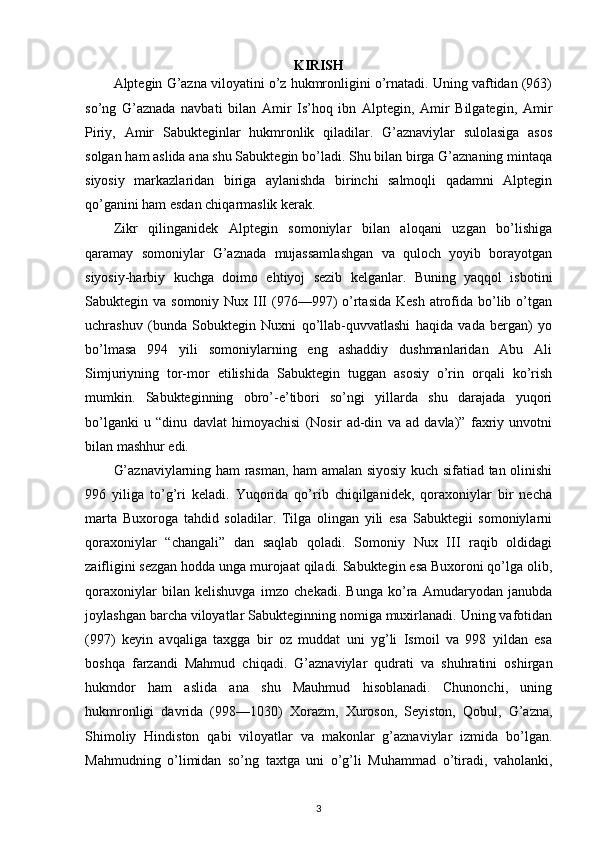 KIRISH
Alptegin G’azna viloyatini o’z hukmronligini o’rnatadi. Uning vaftidan (963)
so’ng   G’aznada   navbati   bilan   Amir   Is’hoq   ibn   Alptegin,   Amir   Bilgategin,   Amir
Piriy,   Amir   Sabukteginlar   hukmronlik   qiladilar.   G’aznaviylar   sulolasiga   asos
solgan ham aslida ana shu Sabuktegin bo’ladi. Shu bilan birga G’aznaning mintaqa
siyosiy   markazlaridan   biriga   aylanishda   birinchi   salmoqli   qadamni   Alptegin
qo’ganini ham esdan chiqarmaslik kerak.
Zikr   qilinganidek   Alptegin   somoniylar   bilan   aloqani   uzgan   bo’lishiga
qaramay   somoniylar   G’aznada   mujassamlashgan   va   quloch   yoyib   borayotgan
siyosiy-harbiy   kuchga   doimo   ehtiyoj   sezib   kelganlar.   Buning   yaqqol   isbotini
Sabuktegin va somoniy Nux III  (976—997)  o’rtasida  Kesh  atrofida bo’lib o’tgan
uchrashuv   (bunda   Sobuktegin   Nuxni   qo’llab-quvvatlashi   haqida   vada   bergan)   yo
bo’lmasa   994   yili   somoniylarning   eng   ashaddiy   dushmanlaridan   Abu   Ali
Simjuriyning   tor-mor   etilishida   Sabuktegin   tuggan   asosiy   o’rin   orqali   ko’rish
mumkin.   Sabukteginning   obro’-e’tibori   so’ngi   yillarda   shu   darajada   yuqori
bo’lganki   u   “dinu   davlat   himoyachisi   (Nosir   ad-din   va   ad   davla)”   faxriy   unvotni
bilan mashhur edi.
G’aznaviylarning ham rasman, ham amalan siyosiy kuch sifatiad tan olinishi
996   yiliga   to’g’ri   keladi.   Yuqorida   qo’rib   chiqilganidek,   qoraxoniylar   bir   necha
marta   Buxoroga   tahdid   soladilar.   Tilga   olingan   yili   esa   Sabuktegii   somoniylarni
qoraxoniylar   “changali”   dan   saqlab   qoladi.   Somoniy   Nux   III   raqib   oldidagi
zaifligini sezgan hodda unga murojaat qiladi. Sabuktegin esa Buxoroni qo’lga olib,
qoraxoniylar   bilan   kelishuvga   imzo   chekadi.   Bunga   ko’ra   Amudaryodan   janubda
joylashgan barcha viloyatlar Sabukteginning nomiga muxirlanadi. Uning vafotidan
(997)   keyin   avqaliga   taxgga   bir   oz   muddat   uni   yg’li   Ismoil   va   998   yildan   esa
boshqa   farzandi   Mahmud   chiqadi.   G’aznaviylar   qudrati   va   shuhratini   oshirgan
hukmdor   ham   aslida   ana   shu   Mauhmud   hisoblanadi.   Chunonchi,   uning
hukmronligi   davrida   (998—1030)   Xorazm,   Xuroson,   Seyiston,   Qobul,   G’azna,
Shimoliy   Hindiston   qabi   viloyatlar   va   makonlar   g’aznaviylar   izmida   bo’lgan.
Mahmudning   o’limidan   so’ng   taxtga   uni   o’g’li   Muhammad   o’tiradi,   vaholanki,
3 