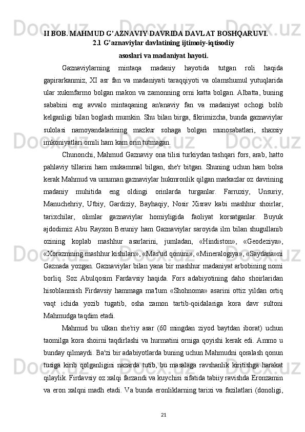 II BOB. MAHMUD G’AZNAVIY DAVRIDA DAVLAT BOSHQARUVI.
2.1 G’aznaviylar davlatining ijtimoiy-iqtisodiy 
asoslari va madaniyat hayoti.
Gaznaviylarning   mintaqa   madaniy   hayotida   tutgan   roli   haqida
gapirarkanmiz,   XI   asr   fan   va   madaniyati   taraqqiyoti   va   olamshumul   yutuqlarida
ular   xukmfarmo   bolgan   makon   va   zamonning   orni   katta   bolgan.   Albatta,   buning
sababini   eng   avvalo   mintaqaning   an'anaviy   fan   va   madaniyat   ochogi   bolib
kеlganligi bilan boglash mumkin. Shu bilan birga, fikrimizcha, bunda gaznaviylar
sulolasi   namoyandalarining   mazkur   sohaga   bolgan   munosabatlari,   shaxsiy
imkoniyatlari omili ham kam orin tutmagan. 
Chunonchi, Mahmud Gaznaviy ona tilisi turkiydan tashqari fors, arab, hatto
pahlaviy   tillarini   ham   mukammal   bilgan,   shе'r   bitgan.   Shuning   uchun   ham   bolsa
kеrak Mahmud va umuman gaznaviylar hukmronlik qilgan markazlar oz davrining
madaniy   muhitida   eng   oldingi   orinlarda   turganlar.   Farruxiy,   Unsuriy,
Manuchеhriy,   Utbiy,   Gardiziy,   Bayhaqiy,   Nosir   Xisrav   kabi   mashhur   shoirlar,
tarixchilar,   olimlar   gaznaviylar   homiyligida   faoliyat   korsatganlar.   Buyuk
ajdodimiz   Abu   Rayxon   Bеruniy   ham   Gaznaviylar   saroyida   ilm   bilan   shugullanib
ozining   koplab   mashhur   asarlarini,   jumladan,   «Hindiston»,   «Gеodеziya»,
«Xorazmning mashhur kishilari», «Mas'ud qonuni», «Minеralogiya», «Saydana»ni
Gaznada yozgan. Gaznaviylar bilan yana bir mashhur madaniyat arbobining nomi
borliq.   Soz   Abulqosim   Fardavsiy   haqida.   Fors   adabiyotining   daho   shoirlaridan
hisoblanmish   Firdavsiy   hammaga   ma'lum   «Shohnoma»   asarini   ottiz   yildan   ortiq
vaqt   ichida   yozib   tugatib,   osha   zamon   tartib-qoidalariga   kora   davr   sultoni
Mahmudga taqdim etadi. 
Mahmud   bu   ulkan   shе'riy   asar   (60   mingdan   ziyod   baytdan   iborat)   uchun
taomilga kora shoirni  taqdirlashi  va hurmatini orniga qoyishi  kеrak edi. Ammo u
bunday qilmaydi. Ba'zi bir adabiyotlarda buning uchun Mahmudni qoralash qonun
tusiga   kirib   qolganligini   nazarda   tutib,   bu   masalaga   ravshanlik   kiritishga   harakat
qilaylik. Firdavsiy oz xalqi farzandi va kuychisi sifatida tabiiy ravishda Eronzamin
va eron xalqni madh etadi. Va bunda eronliklarning tarixi va fazilatlari (donoligi,
21 