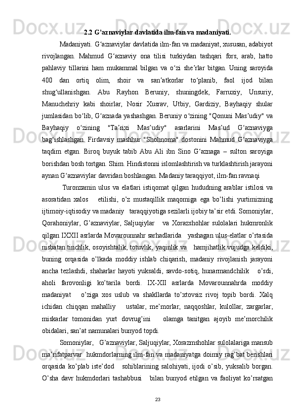 2.2 G’aznaviylar davlatida ilm-fan va madaniyati.
Madaniyati. G aznaviylar davlatida ilm-fan va madaniyat, xususan, adabiyotʻ
rivojlangan.   Mahmud   G aznaviy   ona   tilisi   turkiydan   tashqari   fors,   arab,   hatto	
ʻ
pahlaviy   tillarini   ham   mukammal   bilgan   va   o zi   she rlar   bitgan.   Uning   saroyida	
ʻ ʼ
400   dan   ortiq   olim,   shoir   va   san atkorlar   to planib,   faol   ijod   bilan	
ʼ ʻ
shug ullanishgan.   Abu   Rayhon   Beruniy,   shuningdek,   Farruxiy,   Unsuriy,	
ʻ
Manuchehriy   kabi   shoirlar,   Nosir   Xusrav,   Utbiy,   Gardiziy,   Bayhaqiy   shular
jumlasidan bo lib, G aznada yashashgan. Beruniy o zining "Qonuni Mas udiy" va	
ʻ ʻ ʻ ʼ
Bayhaqiy   o zining   "Ta rixi   Mas udiy"   asarlarini   Mas ud   G aznaviyga
ʻ ʼ ʼ ʼ ʻ
bag ishlashgan.   Firdavsiy   mashhur   "Shohnoma"   dostonini   Mahmud   G aznaviyga	
ʻ ʻ
taqdim   etgan.   Biroq   buyuk   tabib   Abu   Ali   ibn   Sino   G aznaga   –   sulton   saroyiga	
ʻ
borishdan bosh tortgan. Shim. Hindistonni islomlashtirish va turklashtirish jarayoni
aynan G aznaviylar davridan boshlangan.	
ʻ   Madaniy taraqqiyot, ilm-fan ravnaqi 
  Turonzamin   ulus   va   elatlari   istiqomat   qilgan   hududning   arablar   istilosi   va
asoratidan   xalos       etilishi,   o’z   mustaqillik   maqomiga   ega   bo’lishi   yurtimizning
ijtimoiy-iqtisodiy va madaniy   taraqqiyotiga sezilarli ijobiy ta’sir etdi. Somoniylar,
Qorahoniylar,   G’aznaviylar,   Saljuqiylar       va   Xorazshohlar   sulolalari   hukmronlik
qilgan IXXII asrlarda Movarounnahr sarhadlarida    yashagan ulus-elatlar o’rtasida
nisbatan tinchlik, osoyishtalik, totuvlik, yaqinlik va     hamjihatlik vujudga keldiki,
buning   orqasida   o’lkada   moddiy   ishlab   chiqarish,   madaniy   rivojlanish   jarayoni
ancha   tezlashdi,   shaharlar   hayoti   yuksaldi,   savdo-sotiq,   hunarmandchilik       o’sdi,
aholi   farovonligi   ko’tarila   bordi.   IX-XII   asrlarda   Movarounnahrda   moddiy
madaniyat       o’ziga   xos   uslub   va   shakllarda   to’xtovsiz   rivoj   topib   bordi.   Xalq
ichidan   chiqqan   mahalliy       ustalar,   me’morlar,   naqqoshlar,   kulollar,   zargarlar,
miskarlar   tomonidan   yurt   dovrug’ini       olamga   tanitgan   ajoyib   me’morchilik
obidalari, san’at namunalari bunyod topdi.
Somoniylar,   G’aznaviylar, Saljuqiylar, Xorazmshohlar sulolalariga mansub
ma’rifatparvar    hukmdorlarning ilm-fan va madaniyatga doimiy rag’bat  berishlari
orqasida   ko’plab   iste’dod       sohiblarining   salohiyati,   ijodi   o’sib,   yuksalib   borgan.
O’sha   davr   hukmdorlari   tashabbusi       bilan   bunyod   etilgan   va   faoliyat   ko’rsatgan
23 
