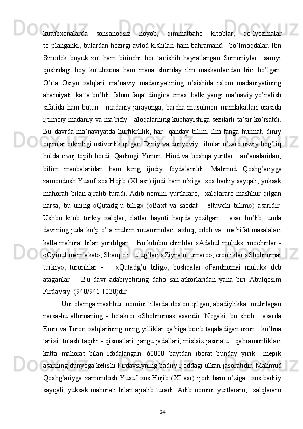 kutubxonalarda   sonsanoqsiz   noyob,   qimmatbaho   kitoblar,   qo’lyozmalar
to’planganki, bulardan hozirgi avlod kishilari ham bahramand     bo’lmoqdalar. Ibn
Sinodek   buyuk   zot   ham   birinchi   bor   tanishib   hayratlangan   Somoniylar     saroyi
qoshidagi   boy   kutubxona   ham   mana   shunday   ilm   maskanlaridan   biri   bo’lgan.
O’rta   Osiyo   xalqlari   ma’naviy   madaniyatining   o’sishida   islom   madaniyatining
ahamiyati   katta bo’ldi. Islom faqat dingina emas, balki yangi ma’naviy yo’nalish
sifatida   ham   butun       madaniy   jarayonga,   barcha   musulmon   mamlakatlari   orasida
ijtimoiy-madaniy va ma’rifiy     aloqalarning kuchayishiga sezilarli ta’sir ko’rsatdi.
Bu   davrda   ma’naviyatda   hurfikrlilik,   har     qanday   bilim,   ilm-fanga   hurmat,   diniy
oqimlar erkinligi ustivorlik qilgan. Diniy va dunyoviy   ilmlar o’zaro uzviy bog’liq
holda rivoj  topib  bordi.  Qadimgi  Yunon,  Hind va  boshqa  yurtlar       an’analaridan,
bilim   manbalaridan   ham   keng   ijodiy   foydalanildi.   Mahmud   Qoshg’ariyga
zamondosh Yusuf xos Hojib (XI asr) ijodi ham o’ziga   xos badiiy sayqali, yuksak
mahorati   bilan   ajralib   turadi.   Adib   nomini   yurtlararo,     xalqlararo   mashhur   qilgan
narsa,   bu   uning   «Qutadg’u   bilig»   («Baxt   va   saodat       eltuvchi   bilim»)   asaridir.
Ushbu   kitob   turkiy   xalqlar,   elatlar   hayoti   haqida   yozilgan       asar   bo’lib,   unda
davrning juda ko’p o’ta muhim muammolari, axloq, odob va   ma’rifat  masalalari
katta mahorat bilan yoritilgan.   Bu kitobni chinlilar «Adabul muluk», mochinlar -
«Oyinul mamlakat», Sharq eli   ulug’lari «Ziynatul umaro», eronliklar «Shohnomai
turkiy»,   turonlilar   -       «Qutadg’u   bilig»,   boshqalar   «Pandnomai   muluk»   deb
ataganlar.       Bu   davr   adabiyotining   daho   san’atkorlaridan   yana   biri   Abulqosim
Firdavsiy  (940/941-1030)dir. 
Uni olamga mashhur, nomini tillarda doston qilgan, abadiylikka  muhrlagan
narsa-bu   allomaning   -   betakror   «Shohnoma»   asaridir.   Negaki,   bu   shoh       asarda
Eron va Turon xalqlarining ming yilliklar qa’riga borib taqaladigan uzun     ko’hna
tarixi, tutash taqdir - qismatlari, jangu jadallari, mislsiz jasoratu     qahramonliklari
katta   mahorat   bilan   ifodalangan.   60000   baytdan   iborat   bunday   yirik     mepik
asarning dunyoga kelishi Firdavsiyning badiiy ijoddagi ulkan jasoratidir.   Mahmud
Qoshg’ariyga   zamondosh   Yusuf   xos   Hojib   (XI   asr)   ijodi   ham   o’ziga     xos   badiiy
sayqali,   yuksak   mahorati   bilan   ajralib   turadi.   Adib   nomini   yurtlararo,     xalqlararo
24 