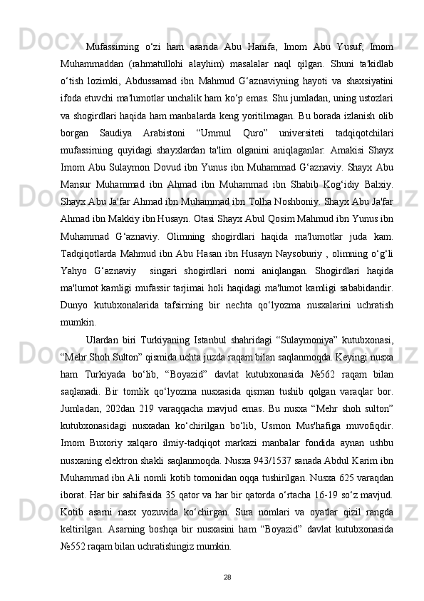 Mufassirning   o‘zi   ham   asarida   Abu   Hanifa,   Imom   Abu   Yusuf,   Imom
Muhammaddan   (rahmatullohi   alayhim)   masalalar   naql   qilgan.   Shuni   ta'kidlab
o‘tish   lozimki,   Abdussamad   ibn   Mahmud   G‘aznaviyning   hayoti   va   shaxsiyatini
ifoda etuvchi ma'lumotlar unchalik ham ko‘p emas. Shu jumladan, uning ustozlari
va shogirdlari haqida ham manbalarda keng yoritilmagan. Bu borada izlanish olib
borgan   Saudiya   Arabistoni   “Ummul   Quro”   universiteti   tadqiqotchilari
mufassirning   quyidagi   shayxlardan   ta'lim   olganini   aniqlaganlar:   Amakisi   Shayx
Imom   Abu   Sulaymon   Dovud   ibn   Yunus   ibn   Muhammad   G‘aznaviy.   Shayx   Abu
Mansur   Muhammad   ibn   Ahmad   ibn   Muhammad   ibn   Shabib   Kog‘idiy   Balxiy.
Shayx Abu Ja'far Ahmad ibn Muhammad ibn Tolha Noshboniy. Shayx Abu Ja'far
Ahmad ibn Makkiy ibn Husayn. Otasi Shayx Abul Qosim Mahmud ibn Yunus ibn
Muhammad   G‘aznaviy.   Olimning   shogirdlari   haqida   ma'lumotlar   juda   kam.
Tadqiqotlarda   Mahmud   ibn  Abu   Hasan   ibn   Husayn   Naysoburiy   ,  olimning  o‘g‘li
Yahyo   G‘aznaviy     singari   shogirdlari   nomi   aniqlangan.   Shogirdlari   haqida
ma'lumot   kamligi   mufassir   tarjimai   holi   haqidagi   ma'lumot   kamligi   sababidandir.
Dunyo   kutubxonalarida   tafsirning   bir   nechta   qo‘lyozma   nusxalarini   uchratish
mumkin. 
Ulardan   biri   Turkiyaning   Istanbul   shahridagi   “Sulaymoniya”   kutubxonasi,
“Mehr Shoh Sulton” qismida uchta juzda raqam bilan saqlanmoqda. Keyingi nusxa
ham   Turkiyada   bo‘lib,   “Boyazid”   davlat   kutubxonasida   №562   raqam   bilan
saqlanadi.   Bir   tomlik   qo‘lyozma   nusxasida   qisman   tushib   qolgan   varaqlar   bor.
Jumladan,   202dan   219   varaqqacha   mavjud   emas.   Bu   nusxa   “Mehr   shoh   sulton”
kutubxonasidagi   nusxadan   ko‘chirilgan   bo‘lib,   Usmon   Mus'hafiga   muvofiqdir.
Imom   Buxoriy   xalqaro   ilmiy-tadqiqot   markazi   manbalar   fondida   aynan   ushbu
nusxaning elektron shakli saqlanmoqda. Nusxa 943/1537 sanada Abdul Karim ibn
Muhammad ibn Ali nomli kotib tomonidan oqqa tushirilgan. Nusxa 625 varaqdan
iborat. Har bir sahifasida 35 qator va har bir qatorda o‘rtacha 16-19 so‘z mavjud.
Kotib   asarni   nasx   yozuvida   ko‘chirgan.   Sura   nomlari   va   oyatlar   qizil   rangda
keltirilgan.   Asarning   boshqa   bir   nusxasini   ham   “Boyazid”   davlat   kutubxonasida
№552 raqam bilan uchratishingiz mumkin.
28 