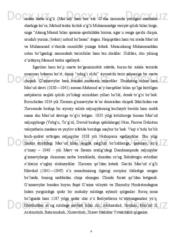 undan   katta   o’g’li   (Mas’ud)   ham   bor   edi.   O’sha   zamonda   yozilgan   manbalar
sharhiga ko’ra, Mahud taxtni kichik o’g’li Muhammadga vasiyat qilish bilan birga,
unga “Akang Masud  bilan qarama-qarshilikka borma, agar u senga qarshi  chiqsa,
urushib yurma, (bekor) nobud bo’lasan” degan. Haqiqatdan ham tez orada Mas’ud
va   Muhammad   o’rtasida   muxolifat   yuzaga   keladi.   Masьudning   Muhammaddan
ustun   bo’lganligi   zamondash   tarixchilar   ham   tan   oladilar.   Xulldas,   shu   yilning
o’zidayoq Masьud taxtni egallaydi.
Ilgarilari   ham   ko’p   marta   ko’ganimizdek   odatda,   buron-bir   sulala   tarixida
muayyan bekamu ko’st, doimi “oshig’i olchi” siyosatchi tarix sahnasiga bir marta
chiqadi.   G’aznaviylar   ham   bundan   mustasno   emasdilar.   Shushning   uchun   ham
Mas’ud davri (1030—1041) asosan Mahmud sa’y-harqatlari bilan qo’lga kiritilgan
natijalarini   saqlab   qolish   yo’lidagi   urinishlari   yillari   bo’ldi,   desak   to’g’ri   bo’ladi.
Birinchidan 1034 yili Xorazm g’aznaviylar ta’sir doirasidan chiqadi Ikkichidan esa
Xurosonda   boshqa   bir   siyosiy   sulola   saljuqiylarning   kuchayib   borishi   ham   xuddi
mana   shu   Mas’ud   davriga   to’g’ri   kelgan.   1035   yilgi   kelishuvga   binoan   Mas’ud
saljuqiylarga (Yabg’u, To’g’ril, Dovud boshqa qabilalarga) Niso, Farova Dehiston
valoyatlarin maskan va yaylov sifatida berishga majbur bo’ladi. Vaqt o’tishi bo’lib
kuch-qudrat   orttirgan   saljuqiylar   1038   yili   Nishopurni   egallaydilar.   Shu   yilgi
Saraxs   atrofidagi   Mas’ud   bilan   jangda   mag’lub   bo’lishlariga‚   qaramay,   ko’p
o’tmay   –   1040   -   yili   Marv   va   Saraxs   oralig’idagi   Dandonaqonda   saljuqiylar
g’aznaviylarga   chunonan   zarba   beradilarki,   shundan   so’ng   Subuktegin   avlodlari
o’zlarini   o’nglay   ololmaydilar.   Xuroson   qo’ldan   ketadi.   Garchi   Mas’ud   o’g’li
Mavdud   (1041—1049)   o’z   xonadonining   ilgarigi   mvqeini   tiklashga   urngan
bo’lsada,   buning   uaddsidan   chiqa   olmagan.   Chunki   fursat   qo’ldan   ketgandi.
G’aznaviylar   bundan   buyon   faqat   G’azna   viloyati   va   Shimoliy   Hindistondagina
hukm   yurgizishga   qodir   bir   xududiy   sulolaga   aylanib   qolganlar.   Biroq   nima
bo’lgnada   ham   1187   yilga   qadar   ular   o’z   faoliyatlarini   to’xtatmaganalari   yo’q.
Mavduddan   so’ng   sulolaga   navbati   bilan   Ali,   Abdurashid,   Ibrohim,   Mas’ud   II,
Arslonshoh, Bahromshoh, Xisravshoh, Xisrav Maliklar Yetakch i lik qilganlar.
4 