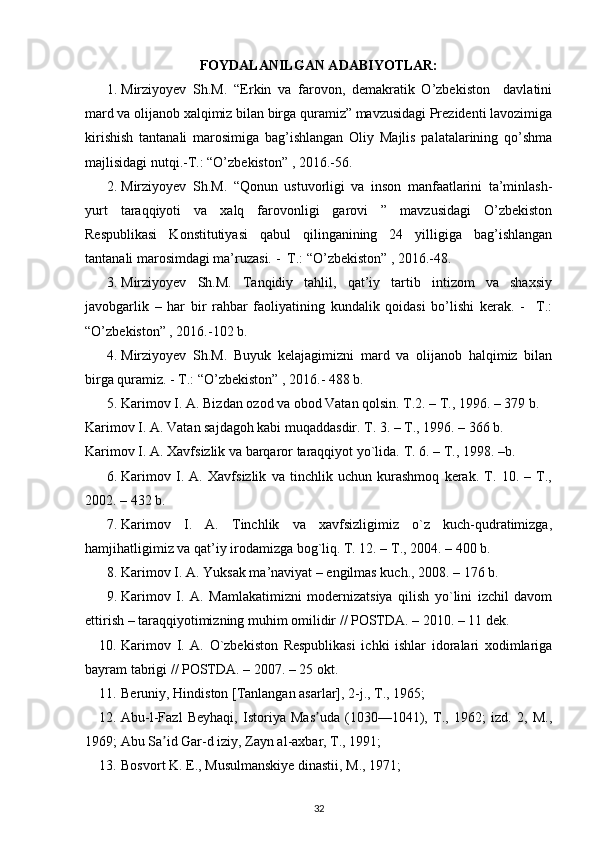 FOYDALANILGAN A DABIYOTLAR:  
1. Mirziyoyev   Sh.M.   “Erkin   va   farovon,   demakratik   O’zbekiston     davlatini
mard va olijanob xalqimiz bilan birga quramiz” mavzusidagi Prezidenti lavozimiga
kirishish   tantanali   marosimiga   bag’ishlangan   Oliy   Majlis   palatalarining   qo’shma
majlisidagi nutqi.-T.: “O’zbekiston” , 2016.-56.
2. Mirziyoyev   Sh.M.   “Qonun   ustuvorligi   va   inson   manfaatlarini   ta’minlash-
yurt   taraqqiyoti   va   xalq   farovonligi   garovi   ”   mavzusidagi   O’zbekiston
Respublikasi   Konstitutiyasi   qabul   qilinganining   24   yilligiga   bag’ishlangan
tantanali marosimdagi ma’ruzasi. -  T.: “O’zbekiston” , 2016.-48.
3. Mirziyoyev   Sh.M.   Tanqidiy   tahlil,   qat’iy   tartib   intizom   va   shaxsiy
javobgarlik   –   har   bir   rahbar   faoliyatining   kundalik   qoidasi   bo’lishi   kerak.   -     T.:
“O’zbekiston” , 2016.-102 b.
4. Mirziyoyev   Sh.M.   Buyuk   kelajagimizni   mard   va   olijanob   halqimiz   bilan
birga quramiz. - T.: “O’zbekiston” , 2016.- 488 b.
5. Karimоv I. A. Bizdan оzоd va оbоd Vatan qоlsin. T.2. – T., 1996. – 379 b. 
Karimоv I. A. Vatan sajdagоh kabi muqaddasdir. T. 3. – T., 1996. – 366 b. 
Karimоv I. A. Хavfsizlik va barqarоr taraqqiyot yo`lida.  T. 6. – T., 1998. –b.
6. Karimоv   I.   A.   Хavfsizlik   va   tinchlik   uchun   kurashmоq   kеrak.   T.   10.   –   T.,
2002. – 432 b.
7. Karimоv   I.   A.   Tinchlik   va   хavfsizligimiz   o`z   kuch-qudratimizga,
hamjihatligimiz va qat’iy irоdamizga bоg`liq. T. 12. – T., 2004. – 400 b.
8. Karimоv I. A. Yuksak ma’naviyat – еngilmas kuch., 2008. – 176 b.
9. Karimоv   I.   A.   Mamlakatimizni   mоdеrnizatsiya   qilish   yo`lini   izchil   davоm
ettirish – taraqqiyotimizning muhim оmilidir // POSTDA. – 2010. – 11 dеk.
10. Karimоv   I.   A.   O`zbеkistоn   Rеspublikasi   ichki   ishlar   idоralari   хоdimlariga
bayram tabrigi // POSTDA. – 2007. – 25 оkt.
11. Beruniy, Hindiston [Tanlangan asarlar], 2-j., T., 1965;
12. Abu-l-Fazl   Beyhaqi,   Istoriya   Mas uda   (1030—1041),   T.,   1962;   izd.   2,   M.,ʼ
1969; Abu Sa id Gar-d iziy, Zayn al-axbar, T., 1991;	
ʼ
13. Bosvort K. E., Musulmanskiye dinastii, M., 1971;
32 