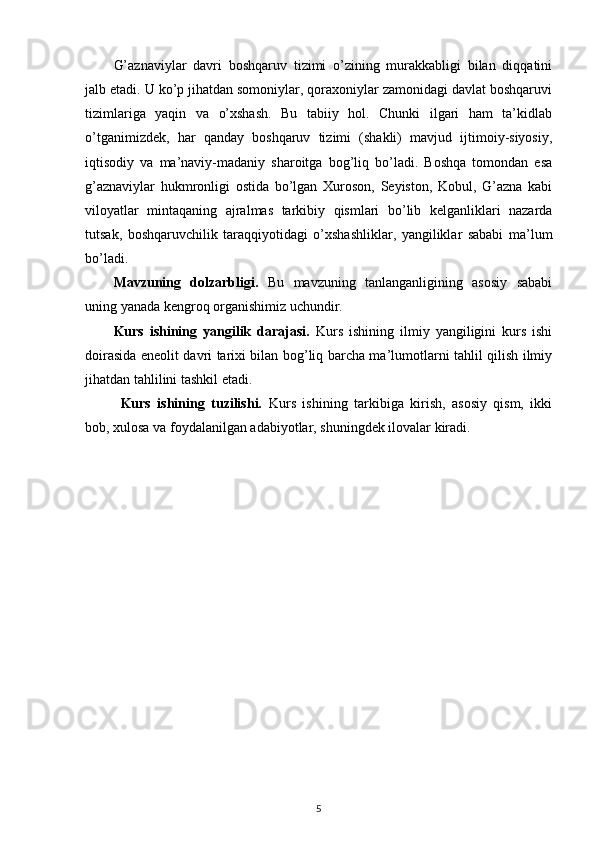 G’aznaviylar   davri   boshqaruv   tizimi   o’zining   murakkabligi   bilan   diqqatini
jalb etadi. U ko’p jihatdan somoniylar, qoraxoniylar zamonidagi davlat boshqaruvi
tizimlariga   yaqin   va   o’xshash.   Bu   tabiiy   hol.   Chunki   ilgari   ham   ta’kidlab
o’tganimizdek,   har   qanday   boshqaruv   tizimi   (shakli)   mavjud   ijtimoiy-siyosiy,
iqtisodiy   va   ma’naviy-madaniy   sharoitga   bog’liq   bo’ladi.   Boshqa   tomondan   esa
g’aznaviylar   hukmronligi   ostida   bo’lgan   Xuroson,   Seyiston,   Kobul,   G’azna   kabi
viloyatlar   mintaqaning   ajralmas   tarkibiy   qismlari   bo’lib   kelganliklari   nazarda
tutsak,   boshqaruvchilik   taraqqiyotidagi   o’xshashliklar,   yangiliklar   sababi   ma’lum
bo’ladi.
Mavzuning   dolzarbligi.   Bu   mavzuning   tanlanganligining   asosiy   sababi
uning yanada kengroq organishimiz uchundir.
Kurs   ishining   yangilik   darajasi.   Kurs   ishining   ilmiy   yangiligini   kurs   ishi
doirasida eneolit davri tarixi bilan bog’liq barcha ma’lumotlarni tahlil qilish ilmiy
jihatdan tahlilini tashkil etadi.
Kurs   ishining   tuzilishi.   Kurs   ishining   tarkibiga   kirish,   asosiy   qism,   ikki
bob, xulosa va foydalanilgan adabiyotlar, shuningdek ilovalar kiradi. 
                                                  
5 