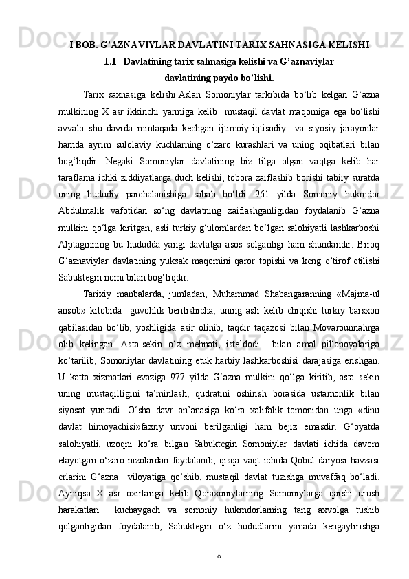 I BOB .  G'AZNAVIYLAR DAVLATINI TARIX SAHNASIGA KELISHI
1.1    Davlatining tarix sahnasiga kelishi va G’aznaviylar 
davlatining paydo bo’lishi.
Tarix   saxnasiga   kelishi.Aslan   Somoniylar   tarkibida   bo‘lib   kelgan   G‘azna
mulkining   X   asr   ikkinchi   yarmiga   kelib     mustaqil   davla t   maqomiga   ega   bo‘lishi
avvalo   shu   davrda   mintaqada   kechgan   ijtimoiy-iqtisodiy     va   siyosiy   jarayonlar
hamda   ayrim   sulolaviy   kuchlarning   o‘zaro   kurashlari   va   uning   oqibatlari   bilan
bog‘liqdir.   Negaki   Somoniylar   davlatining   biz   tilga   olgan   vaqtga   kelib   har
taraflama ichki  ziddiyatlarga duch kelishi,  tobora  zaiflashib  borishi  tabiiy suratda
uning   hududiy   parchalanishiga   sabab   bo‘ldi.   961   yilda   Somoniy   hukmdor
Abdulmalik   vafotidan   so‘ng   davlatning   zaiflashganligidan   foydalanib   G‘azna
mulkini   qo‘lga   kiritgan,   asli   turkiy   g‘ulomlardan   bo‘lgan   salohiyatli   lashkarboshi
Alptaginning   bu   hududda   yangi   davlatga   asos   solganligi   ham   shundandir.   Biroq
G‘aznaviylar   davlatining   yuksak   maqomini   qaror   topishi   va   keng   e’tirof   etilishi
Sabuktegin nomi bilan bog‘liqdir. 
Tarixiy   manbalarda,   jumladan,   Muhammad   Shabangaranning   «Majma-ul
ansob»   kitobida     guvohlik   berilishicha,   uning   asli   kelib   chiqishi   turkiy   barsxon
qabilasidan   bo‘lib,   yoshligida   asir   olinib,   taqdir   taqazosi   bilan   Movarounnahrga
olib   kelingan.   Asta-sekin   o‘z   mehnati,   iste’dodi     bilan   amal   pillapoyalariga
ko‘tarilib,   Somoniylar   davlatining   etuk   harbiy   lashkarboshisi   darajasiga   erishgan.
U   katta   xizmatlari   evaziga   977   yilda   G‘azna   mulkini   qo‘lga   kiritib,   asta   sekin
uning   mustaqilligini   ta’minlash,   qudratini   oshirish   borasida   ustamonlik   bilan
siyosat   yuritadi.   O‘sha   davr   an’anasiga   ko‘ra   xalifalik   tomonidan   unga   «dinu
davlat   himoyachisi»faxriy   unvoni   berilganligi   ham   bejiz   emasdir.   G‘oyatda
salohiyatli,   uzoqni   ko‘ra   bilgan   Sabuktegin   Somoniylar   davlati   ichida   davom
etayotgan   o‘zaro   nizolardan   foydalanib,   qisqa   vaqt   ichida   Qobul   daryosi   havzasi
erlarini   G‘azna     viloyatiga   qo‘shib,   mustaqil   davlat   tuzishga   muvaffaq   bo‘ladi.
Ayniqsa   X   asr   oxirlariga   kelib   Qoraxoniylarning   Somoniylarga   qarshi   urush
harakatlari     kuchaygach   va   somoniy   hukmdorlarning   tang   axvolga   tushib
qolganligidan   foydalanib,   Sabuktegin   o‘z   hududlarini   yanada   kengaytirishga
6 