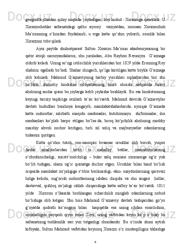 geografik jihatdan qulay nuqtada  joylashgan, boy hudud - Xorazmga qaratiladi. U
Xorazmshohlar   saltanatidagi   qaltis   siyosiy     vaziyatdan,   xususan   Xorazmshoh
Ma’munning   o‘limidan   foydalanib,   u   erga   katta   qo‘shin   yuborib,   osonlik   bilan
Xorazmni tobe qiladi. 
Ayni   paytda   shuhratparast   Sulton   Xorazm   Ma’mun   akademiyasining   bir
qator   atoqli   namoyandalarini,   shu   jumladan,   Abu   Rayhon   Beruniyni     G‘aznaga
oldirib keladi. Uning so‘ngi istilochilik yurishlaridan biri 1029 yilda Eronning Rey
shahrini egallash bo‘ladi. Shahar olingach, qo‘lga kiritilgan katta boylik G‘aznaga
olib   kelinadi.   Mahmud   G‘aznaviyning   harbiy   yurishlari   oqibatlaridan   biri   shu
bo‘ldiki,   shimoliy   hindiston   viloyatlarining   bosib   olinishi   natijasida   turkiy
aholining ancha qismi bu joylarga kelib joylasha boshlaydi. Bu esa hindistonning
keyingi   tarixiy   taqdiriga   sezilarli   ta’sir   ko‘rsatdi.   Mahmud   davrida   G‘aznaviylar
davlati   hududlari   benihoya   kengayib,   mamlakatshaharlarida,   ayniqsa   G‘aznada
katta   inshootlar,   salobatli   masjidu   madrasalar,   kutubxonayu     shifoxonalar,   ilm
maskanlari   ko‘plab   barpo   etilgan   bo‘lsa-da,   biroq   ko‘pchilik   aholining   moddiy
maishiy   ahvoli   nochor   kechgan,   turli   xil   soliq   va   majburiyatlar   odamlarning
tinkasini quritgan. 
Katta   qo‘shin   tutish,   son-sanoqsiz   besamar   urushlar   olib   borish,   yuqori
davlat   amaldorlaridan   tortib   to   mahalliy   beklar,   mansabdorlarning
o‘zboshimchaligi,   suiiste’molchiligi   –   bular   xalq   ommasi   zimmasiga   og‘ir   yuk
bo‘lib   tushgan,   ularni   og‘ir   qismatga   duchor   etgan.   Urushlar   bilan   band   bo‘lish
orqasida mamlakat xo‘jaligiga e’tibor berilmasligi, ekin- maydonlarining qarovsiz
holga   kelishi,   sug‘orish   inshootlarining   ishdan   chiqishi   va   shu   singari     hollar,
dastavval,   qishloq   xo‘jaligi   ishlab   chiqarishiga   katta   salbiy   ta’sir   ko‘rsatdi.   1011
yilda     Xuroson   o‘lkasida   boshlangan   ocharchilik   minglab   odamlarning   nobud
bo‘lishiga   olib   kelgan.   Shu   bois   Mahmud   G‘aznaviy   davlati   tashqaridan   go‘yo
g‘oyatda   qudratli   ko‘ringani   bilan     haqiqatda   esa   uning   ichdan   emirilishini,
omonatligini   payqash   qiyin   emas.   Zero,   uning   vafotidan   keyin   ko‘p   o‘tmay   bu
saltanatning   tushkunlik   sari   yuz   tutganligi   shundandir.   Bu   o‘rinda   shuni   aytish
kifoyaki,   Sulton   Mahmud   vafotidan   keyinoq   Xorazm   o‘z   mustaqilligini   tiklashga
8 