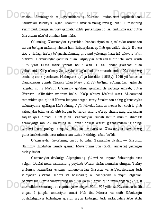 erishdi.   Shuningdek   saljuqiy-turklarning   Xuroson   hududlarini   egallash   sari
harakatlari   kuchaydi.   Agar     Mahmud   davrida   uning   roziligi   bilan   Xurosonning
ayrim hududlariga saljuqiy qabilalar kelib  joylashgan bo‘lsa, endilikda ular butun
Xurosonni ishg‘ol qilishga kirishdilar. 
O‘lkaning  G‘aznaviylar siyosatidan, haddan ziyod soliq-to‘lovlar asoratidan
norozi bo‘lgan mahalliy aholisi ham Saljuqiylarni qo‘llab-quvvatlab chiqdi. Bu esa
ikki o‘rtadagi harbiy to‘qnashuvlarning pirovard yakuniga ham hal  qiluvchi ta’sir
o‘tkazdi.   G‘aznaviylar   qo‘shini   bilan   Saljuqiylar   o‘rtasidagi   birinchi   katta   urush
1035   yilda   Nissa   shahri   yonida   bo‘lib   o‘tdi.   U   Saljuqiylar   g‘alabasi   bilan
yakunlandi. Ko‘p o‘tmay Saljuqiylar o‘z g‘alabalarini mustahkamlab, Xurosonning
ancha   qismini,   jumladan,   Nishopurni   qo‘lga   kiritdilar   (1038y).   1040   yil   bahorida
Dandanakan   yonida   (Saraxs   bilan   Marv   oralig‘i)   bo‘lgan   so‘nggi   hal     qiluvchi
jangdan   so‘ng   Ma’sud   G‘aznaviy   qo‘shini   qaqshatqich   zarbaga   uchrab,   butun
Xuroson     o‘lkasidan   mahrum   bo‘ldi.   Ko‘p   o‘tmay   Ma’sud   ukasi   Muhammad
tomonidan qatl qilindi Ketma-ket yuz bergan saroy fitnalaridan so‘ng g‘aznaviylar
hokimiyatini egallagan Ma’sudning o‘g‘li Mavdud ham bir necha bor kuch to‘plab
saljuqiylar bilan urush olib brogan bo‘lsa-da, ammo o‘z qo‘shinini mag‘lubiyatdan
saqlab   qola   olmadi.   1059   yilda   G‘aznaviylar   davlati   uchun   muhim   strategik
ahamiyatga   molik   -   Balxning   saljuqiylar   qo‘liga   o‘tishi   g‘aznaviylarning   so‘ngi
umidini   ham   puchga   chiqardi.   Bu   esa   pirovardida   G‘aznaviylar   davlatining
puturdan ketkazib, tarix sahnasidan tushib ketishiga sabab bo‘ldi.
G’aznaviylar   davlatining   paydo   bo’lishi.   G'aznavilar   davlati   —   Xuroson,
Shimoliy   Hindiston   hamda   qisman   Movarounnahrda   (X-XII   asrlarda)   yashagan
turkiy davlat.
G'aznaviylar   davlatiga   Alpteginning   g'ulomi   va   kuyovi   Sabuktegin   asos
solgan. Davlat nomi saltanatning poytaxti G'azna shahri nomidan olingan. Turkiy
g'ulomlar   xizmatlari   evaziga   somoniylardan   Xuroson   va   Afg'onistonning   turli
viloyatlari   (G'azna,   Kobul   va   boshqalar)   ni   boshqarish   huquqini   olganlar.
Sabuktegin G'azna  viloyatining noibi  va qo'shin  amiri  qilib tayinlangach  (977), u
bu mulklarni mustaqil boshqarishga kirishgan. 994—995 yillarda Xurosonda bo'lib
o'tgan   2   jangda   somoniylar   amiri   Nuh   ibn   Mansur   va   noib   Sabuktegin
boshchiligidagi   birlashgan   qo'shin   isyon   ko'targan   turk   sarkardalari   Abu   Achi
9 