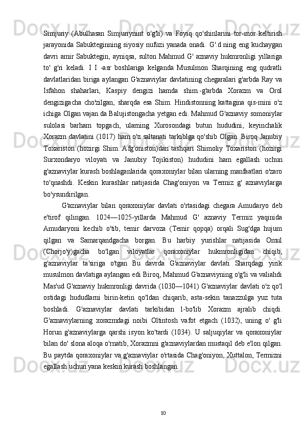 Simjuriy   (Abulhasan   Simjuriynint   o'g'li)   va   Foyiq   qo'shinlarini   tor-mor   keltirish
jarayonida Sabukteginning siyosiy nufuzi yanada onadi. G'.d ning eng kuchaygan
davri  amir Sabuktegin, ayniqsa, sulton Mahmud G' aznaviy hukmronligi yillariga
to'   g'ri   keladi.   I   I   -asr   boshlariga   kelganda   Musulmon   Sharqining   eng   qudratli
davlatlaridan biriga aylangan G'aznaviylar  davlatining chegaralari  g'arbda Ray va
Isfahon   shaharlari,   Kaspiy   dengizi   hamda   shim.-g'arbda   Xorazm   va   Orol
dengizigacha   cho'zilgan,   sharqda   esa   Shim.   Hindistonning   kattagina   qis-mini   o'z
ichiga Olgan vajan.da Balujistongacha yetgan edi. Mahmud G'aznaviy somoniylar
sulolasi   barham   topgach,   ularning   Xurosondagi   butun   hududini,   keyinchalik
Xorazm  davlatini (1017) ham o'z saltanati  tarkiblga qo'shib Olgan. Biroq Janubiy
Toxariston   (hozirgi   Shim.   Afg'oniston)dan   tashqari   Shimoliy   Toxariston   (hozirgi
Surxondaryo   viloyati   va   Janubiy   Tojikiston)   hududini   ham   egallash   uchun
g'aznaviylar kurash boshlaganlarida qoraxoniylar bilan ularning manfaatlari o'zaro
to'qnashdi.   Keskin   kurashlar   natijasida   Chag'oniyon   va   Termiz   g'   aznaviylarga
bo'ysundirilgan.
G'aznaviylar   bilan   qoraxoniylar   davlati   o'rtasidagi   chegara   Amudaryo   deb
e'tirof   qilingan.   1024—1025-yillarda   Mahmud   G'   aznaviy   Termiz   yaqinida
Amudaryoni   kechib   o'tib,   temir   darvoza   (Temir   qopqa)   orqali   Sug'dga   hujum
qilgan   va   Samarqandgacha   borgan.   Bu   harbiy   yurishlar   natijasida   Omul
(Chorjo'y)gacha   bo'lgan   viloyatlar   qoraxoniylar   hukmronligidan   chiqib,
g'aznaviylar   ta'siriga   o'tgan   Bu   davrda   G'aznaviylar   davlati   Sharqdagi   yirik
musulmon davlatiga aylangan edi Biroq, Mahmud G'aznaviyning o'g'li va valiahdi
Mas'ud G'aznaviy hukmronligi davrida (1030—1041) G'aznaviylar davlati o'z qo'l
ostidagi   hududlarni   birin-ketin   qo'ldan   chiqarib,   asta-sekin   tanazzulga   yuz   tuta
boshladi.   G'aznaviylar   davlati   tarkibidan   l-bo'lib   Xorazm   ajralib   chiqdi.
G'aznaviylarning   xorazmdagi   noibi   Oltintosh   vafot   etgach   (1032),   uning   o'   g'li
Horun   g'aznaviylarga   qarshi   isyon   ko'tardi   (1034).   U   saljuqiylar   va   qoraxoniylar
bilan do' slona aloqa o'rnatib, Xorazmni g'aznaviylardan mustaqil deb e'lon qilgan.
Bu paytda qoraxoniylar va g'aznaviylar o'rtasida Chag'oniyon, Xuttalon, Termizni
egallash uchun yana keskin kurash boshlangan.
10 