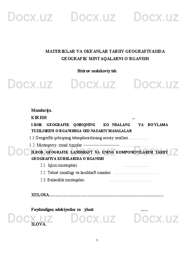 MATERIKLAR VA OKEANLAR TABIIY GEOGRAFIYASIDA
GEOGRAFIK MINTAQALARNI O`RGANISH
Bitiruv malakaviy ish
     Mundarija.
KIRISH  ...
I-BOB.   GEOGRAFIK   QOBIQNING     KO NDALANG     VA   BO`YLAMA	

TUZILISHINI O`RGANISHGA OID NAZARIY MASALALAR
   1.1. Geografik qobiqning tabaqalanishining asosiy omillari...................
    1.2. Mintaqaviy- zonal tizimlar  ..........................	

II-BOB.   GEOGRAFIK   LANDSHAFT   VA   UNING   KOMPONENTLARINI   TABIIY
GEOGRAFIYA KURSLARIDA O`RGANISH 
        2.1. Iqlim mintaqalari.  . .. .......................
             
             2.2. Tabiat zonalligi va landshaft zonalari .........................................        	

             2.3. Balandlik mintaqalari  .........................................	

XULOSA.........................................................................................................
Foydanilgan adabiyotlar ro yhati .......	
 
ILOVA.
1 