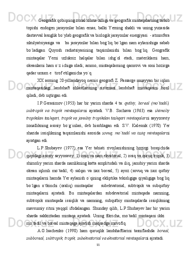   Geografik qobiqning zonal xilma-xilligi va geografik mintaqalarning tarkib
topishi   endogen   jarayonlar   bilan   emas,   balki   Yerning   shakli   va   uning   yuzasida
dastavval kenglik bo`ylab geografik va biologik jarayonlar energiyasi  - atmosfera
sikulyatsiyasiga   va       bu   jarayonlar   bilan   bog`liq  bo`lgan   nam   aylanishiga   sabab
bo`ladigan   Quyosh   radiatsiyasining   taqsimlanishi   bilan   bog`liq.   Geografik
mintaqalar   Yerni   uzluksiz   halqalar   bilan   ishg`ol   etadi,   materiklarni   ham,
okeanlarni ham o`z ichiga oladi; ammo, mintaqalarning qamrovi va soni hozirga
qadar umum e tirof etilganicha yo`q.
XX asrning 20-yillaridayoq nemis geografi Z. Passarge muayyan bir iqlim
mintaqasidagi   landshaft   oblastlarining   sistemasi   landshaft   mintaqasini   hosil
qiladi, deb uqtirgan edi.
I.P.Gerasimov  (1953)  har  bir  yarim  sharda   4  ta:   qutbiy,   boreal   (mo`tadil),
subtropik   va   tropik   mintaqalar ni   ajratadi.   V.B.   Sochava   (1963)   esa   shimoliy
tropikdan tashqari, tropik va janubiy tropikdan tashqari mintaqalar ni sayyoraviy
zonallikning   asosiy   bo`g`inlari,   deb   hisoblagan   edi.   S.V.   Kalesnik   (1970)   Yer
sharida   issiqlikning   taqsimlanishi   asosida   sovuq,   mo`tadil   va   issiq   mintaqalar ni
ajratgan edi. 
L.P.Shubayev   (1977)   esa   Yer   tabiati   rivojlanishining   hozirgi   bosqichida
quyidagi asosiy sayyoraviy: 1) issiq va nam ekvatorial; 2) issiq va quruq tropik, 3)
shimoliy yarim sharda namlikning katta amplitudali va iliq, janubiy yarim sharda
okean   iqlimli   mo`tadil;   4)   salqin   va   zax   boreal;   5)   ayoz   (sovuq   va   zax   qutbiy
mintaqalarni hamda Yer aylanish o`qining ekliptika tekisligiga qiyaligiga bog`liq
bo`lgan   o`tkinchi   (oraliq)   mintaqalar     subekvatorial,   subtropik   va   subqutbiy	

mintaqalarni   ajratadi.   Bu   mintaqalardan   subekvatorial   mintaqada   namning,
subtropik   mintaqada   issiqlik   va   namning,   subqutbiy   mintaqalarda   issiqlikning
mavsumiy   ritmi  yaqqol   ifodalangan.   Shunday   qilib,   L.P.Shubayev   har   bir  yarim
sharda   sakkiztadan   mintaqa   ajratadi.   Uning   fikricha,   mo`tadil   mintaqani   ikki  	

mo`tadil va boreal mintaqaga ajratish maqsadga muvofiq. 
A.G.Isachenko   (1990)   ham   quruqlik   landshaftlarini   tasniflashda   boreal,
subboreal, subtropik, tropik, subekvatorial va ekvatorial mintaqalar ni ajratadi.
11 