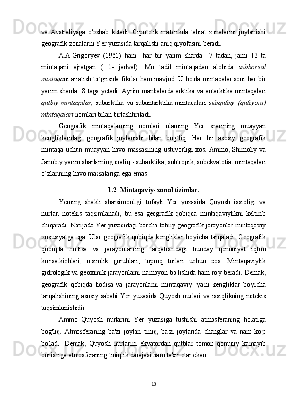va   Avstraliyaga   o'xshab   ketadi.   Gipotetik   materikda   tabiat   zonalarini   joylanishi
geografik zonalarni Yer yuzasida tarqalishi aniq qiyofasini beradi.
  A.A.Grigoryev   (1961)   ham     har   bir   yarim   sharda     7   tadan,   jami   13   ta
mintaqani   ajratgan   (   1-   jadval).   Mo tadil   mintaqadan   alohida   subboreal
mintaqa ni ajratish to`grisida fikrlar ham mavjud. U holda mintaqalar soni har bir
yarim sharda   8 taga yetadi. Ayrim manbalarda arktika va antarktika mintaqalari
qutbiy   mintaqalar,   subarktika   va   subantarktika   mintaqalari   subqutbiy   (qutbyoni)
mintaqalari  nomlari bilan birlashtiriladi.
Geografik   mintaqalarning   nomlari   ularning   Yer   sharining   muayyan
kengliklaridagi   geografik   joylanishi   bilan   bog`liq.   Har   bir   asosiy   geografik
mintaqa   uchun  muayyan  havo  massasining  ustuvorligi  xos.   Ammo,  Shimoliy  va
Janubiy yarim sharlarning oraliq - subarktika, subtropik, subekvatotial mintaqalari
o`zlarining havo massalariga ega emas. 
1.2  . Mintaqaviy- zonal tizimlar.
Yerning   shakli   sharsimonligi   tufayli   Yer   yuzasida   Quyosh   issiqligi   va
nurlari   notekis   taqsimlanadi,   bu   esa   geografik   qobiqda   mintaqaviylikni   keltirib
chiqaradi. Natijada Yer yuzasidagi barcha tabiiy geografik jarayonlar mintaqaviy
xususiyatga ega. Ular geografik qobiqda kengliklar bo'yicha tarqaladi. Geografik
qobiqda   hodisa   va   jarayonlarning   tarqalishidagi   bunday   qonuniyat   iqlim
ko'rsatkichlari,   o'simlik   guruhlari,   tuproq   turlari   uchun   xos.   Mintaqaviylik
gidrologik va geoximik jarayonlarni namoyon bo'lishida ham ro'y beradi. Demak,
geografik   qobiqda   hodisa   va   jarayonlarni   mintaqaviy,   ya'ni   kengliklar   bo'yicha
tarqalishining  asosiy   sababi   Yer  yuzasida  Quyosh  nurlari  va  issiqlikning  notekis
taqsimlanishidir. 
Ammo   Quyosh   nurlarini   Yer   yuzasiga   tushishi   atmosferaning   holatiga
bog'liq.   Atmosferaning   ba'zi   joylari   tiniq,   ba'zi   joylarida   changlar   va   nam   ko'p
bo'ladi.   Demak,   Quyosh   nurlarini   ekvatordan   qutblar   tomon   qonuniy   kamayib
borishiga atmosferaning tiniqlik darajasi ham ta'sir etar ekan.
13 