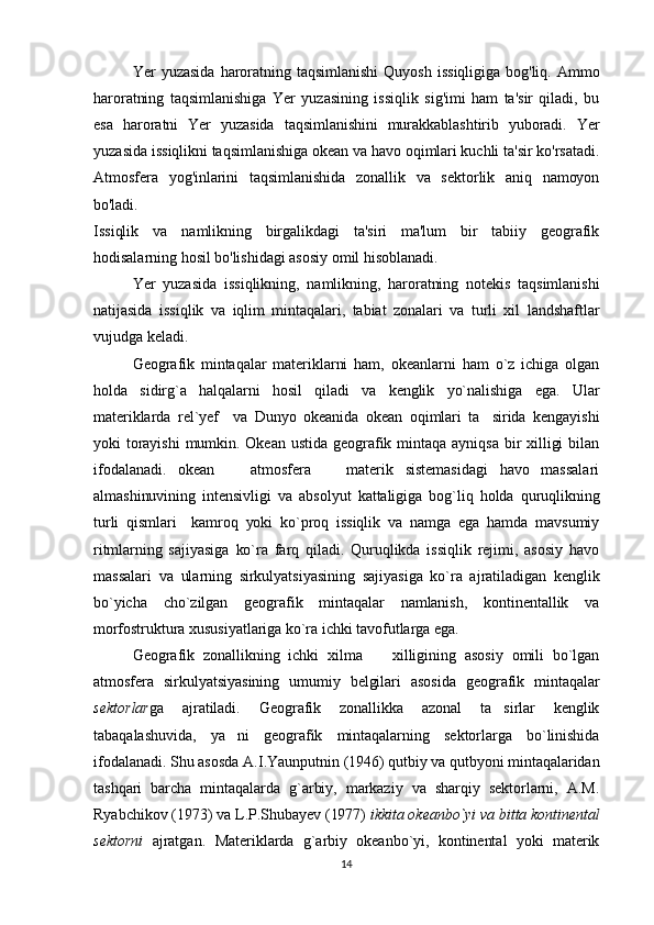Yer   yuzasida   haroratning  taqsimlanishi   Quyosh   issiqligiga   bog'liq.   Ammo
haroratning   taqsimlanishiga   Yer   yuzasining   issiqlik   sig'imi   ham   ta'sir   qiladi,   bu
esa   haroratni   Yer   yuzasida   taqsimlanishini   murakkablashtirib   yuboradi.   Yer
yuzasida issiqlikni taqsimlanishiga okean va havo oqimlari kuchli ta'sir ko'rsatadi.
Atmosfera   yog'inlarini   taqsimlanishida   zonallik   va   sektorlik   aniq   namoyon
bo'ladi. 
Issiqlik   va   namlikning   birgalikdagi   ta'siri   ma'lum   bir   tabiiy   geografik
hodisalarning hosil bo'lishidagi asosiy omil hisoblanadi.
Yer   yuzasida   issiqlikning,   namlikning,   haroratning   notekis   taqsimlanishi
natijasida   issiqlik   va   iqlim   mintaqalari,   tabiat   zonalari   va   turli   xil   landshaftlar
vujudga keladi.
Geografik   mintaqalar   materiklarni   ham,   okeanlarni   ham   o`z   ichiga   olgan
holda   sidirg`a   halqalarni   hosil   qiladi   va   kenglik   yo`nalishiga   ega.   Ular
materiklarda   rel`yef     va   Dunyo   okeanida   okean   oqimlari   ta sirida   kengayishi
yoki   torayishi   mumkin.  Okean  ustida   geografik  mintaqa  ayniqsa   bir  xilligi  bilan
ifodalanadi.   okean     atmosfera     materik   sistemasidagi   havo   massalari	
 
almashinuvining   intensivligi   va   absolyut   kattaligiga   bog`liq   holda   quruqlikning
turli   qismlari     kamroq   yoki   ko`proq   issiqlik   va   namga   ega   hamda   mavsumiy
ritmlarning   sajiyasiga   ko`ra   farq   qiladi.   Quruqlikda   issiqlik   rejimi,   asosiy   havo
massalari   va   ularning   sirkulyatsiyasining   sajiyasiga   ko`ra   ajratiladigan   kenglik
bo`yicha   cho`zilgan   geografik   mintaqalar   namlanish,   kontinentallik   va
morfostruktura xususiyatlariga ko`ra ichki tavofutlarga ega. 
Geografik   zonallikning   ichki   xilma     xilligining   asosiy   omili   bo`lgan	

atmosfera   sirkulyatsiyasining   umumiy   belgilari   asosida   geografik   mintaqalar
sektor lar ga   ajratiladi.   Geografik   zonallikka   azonal   ta sirlar   kenglik	

tabaqalashuvida,   ya ni   geografik   mintaqalarning   sektorlarga   bo`linishida	

ifodalanadi. Shu asosda A.I.Yaunputnin (1946) qutbiy va qutbyoni mintaqalaridan
tashqari   barcha   mintaqalarda   g`arbiy,   markaziy   va   sharqiy   sektorlarni,   A.M.
Ryabchikov (1973) va L.P.Shubayev (1977)  ikkita okeanbo`yi va bitta kontinental
sektorni   ajratgan.   Materiklarda   g`arbiy   okeanbo`yi,   kontinental   yoki   materik
14 