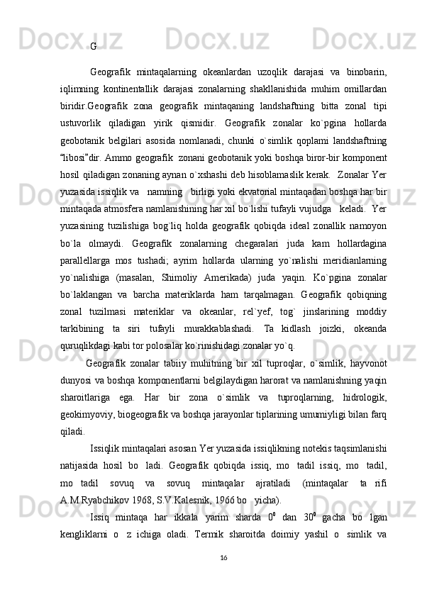 G
Geografik   mintaqalarning   okeanlardan   uzoqlik   darajasi   va   binobarin,
iqlimning   kontinentallik   darajasi   zonalarning   shakllanishida   muhim   omillardan
biridir.Geografik   zona   geografik   mintaqaning   landshaftning   bitta   zonal   tipi
ustuvorlik   qiladigan   yirik   qismidir.   Geografik   zonalar   ko`pgina   hollarda
geobotanik   belgilari   asosida   nomlanadi,   chunki   o`simlik   qoplami   landshaftning
libosi dir. Ammo geografik  zonani geobotanik yoki boshqa biror-bir komponent 
hosil qiladigan zonaning aynan o`xshashi deb hisoblamaslik kerak.   Zonalar Yer
yuzasida issiqlik va   namning   birligi yoki ekvatorial mintaqadan boshqa har bir
mintaqada atmosfera namlanishining har xil bo`lishi tufayli vujudga   keladi.  Yer
yuzasining   tuzilishiga   bog`liq   holda   geografik   qobiqda   ideal   zonallik   namoyon
bo`la   olmaydi.   Geografik   zonalarning   chegaralari   juda   kam   hollardagina
parallellarga   mos   tushadi;   ayrim   hollarda   ularning   yo`nalishi   meridianlarning
yo`nalishiga   (masalan,   Shimoliy   Amerikada)   juda   yaqin.   Ko`pgina   zonalar
bo`laklangan   va   barcha   materik larda   ham   tarqalmagan.   Geografik   qobiqning
zonal   tuzilmasi   materiklar   va   okeanlar,   rel`yef,   tog`   jinslarining   moddiy
tarkibining   ta siri   tufayli   murakkablashadi.   Ta kidlash   joizki,   okeanda	
 
quruqlikdagi kabi tor polosalar ko`rinishidagi zonalar yo`q.
Geografik   zonalar   tabiiy   muhitning   bir   xil   tuproqlar,   o`simlik,   hayvonot
dunyosi va boshqa komponentlarni belgilaydigan harorat va namlanishning yaqin
sharoitlariga   ega.   Har   bir   zona   o`simlik   va   tuproqlarning,   hidrologik,
geokimyoviy, biogeografik va boshqa jarayonlar tiplarining umumiyligi bilan farq
qiladi.
Issiqlik mintaqalari asosan Yer yuzasida issiqlikning notekis taqsimlanishi
natijasida   hosil   bo ladi.   Geografik   qobiqda   issiq,   mo tadil   issiq,   mo tadil,	
  
mo tadil   sovuq   va   sovuq   mintaqalar   ajratiladi   (mintaqalar   ta rifi	
 
A.M.Ryabchikov 1968, S.V.Kalesnik, 1966 bo yicha).	

Issiq   mintaqa   har   ikkala   yarim   sharda   0 0  
dan   30 0  
gacha   bo lgan	

kengliklarni   o z   ichiga   oladi.   Termik   sharoitda   doimiy   yashil   o simlik   va	
 
16 