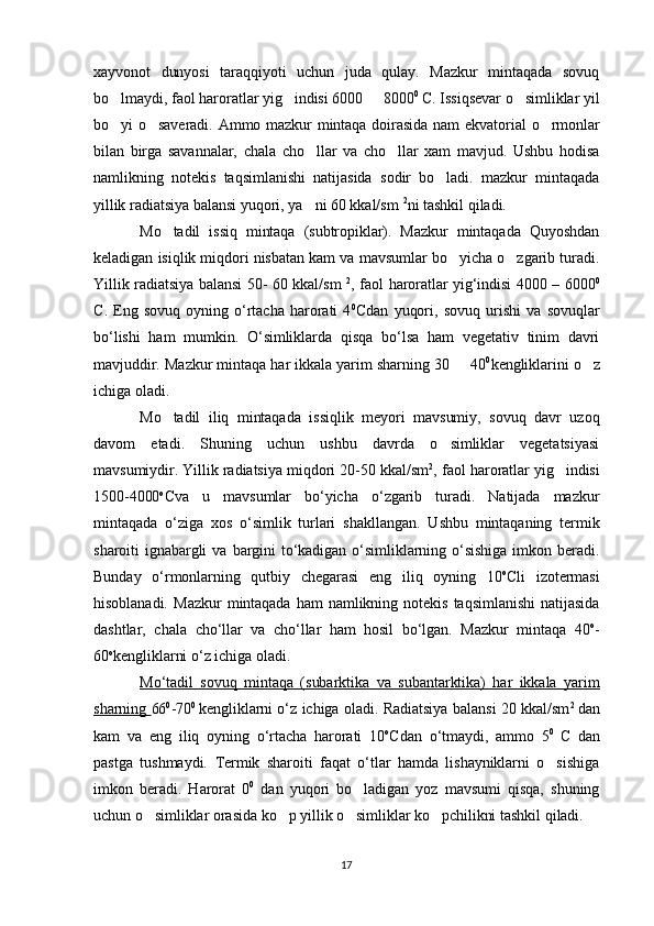 xayvonot   dunyosi   taraqqiyoti   uchun   juda   qulay.   Mazkur   mintaqada   sovuq
bo lmaydi, faol haroratlar yig indisi 6000   8000   0 
C. Issiqsevar o simliklar yil	
bo yi  o saveradi.  Ammo  mazkur  mintaqa doirasida  nam ekvatorial  o rmonlar	
  
bilan   birga   savannalar,   chala   cho llar   va   cho llar   xam   mavjud.   Ushbu   hodisa	
 
namlikning   notekis   taqsimlanishi   natijasida   sodir   bo ladi.   mazkur   mintaqada	

yillik radiatsiya balansi yuqori, ya ni 60 kkal/sm 	
 2
ni tashkil qiladi. 
Mo tadil   issiq   mintaqa   (subtropiklar).   Mazkur   mintaqada   Quyoshdan	

keladigan isiqlik miqdori nisbatan kam va mavsumlar bo yicha o zgarib turadi.	
 
Yillik radiatsiya balansi 50- 60 kkal/sm   2
, faol haroratlar yig‘indisi 4000 – 6000 0
С .   Eng  sovuq   oyning  o‘rtacha   harorati   4 0
С dan   yuqori,   sovuq   urishi   va   sovuqlar
bo‘lishi   ham   mumkin.   O‘simliklarda   qisqa   bo‘lsa   ham   vegetativ   tinim   davri
mavjuddir. Mazkur mintaqa har ikkala yarim sharning 30   40
 0
kengliklarini o z	
ichiga oladi.
Mo tadil   iliq   mintaqada   issiqlik   meyori   mavsumiy,   sovuq   davr   uzoq	

davom   etadi.   Shuning   uchun   ushbu   davrda   o simliklar   vegetatsiyasi	

mavsumiydir. Yillik radiatsiya miqdori 20-50 kkal/sm 2
, faol haroratlar yig indisi	

1500-4000 о
С va   u   mavsumlar   bo‘yicha   o‘zgarib   turadi.   Natijada   mazkur
mintaqada   o‘ziga   xos   o‘simlik   turlari   shakllangan.   Ushbu   mintaqaning   termik
sharoiti  ignabargli   va  bargini  to‘kadigan  o‘simliklarning  o‘sishiga  imkon  beradi.
Bunday   o‘rmonlarning   qutbiy   chegarasi   eng   iliq   oyning   10 о
С li   izotermasi
hisoblanadi.   Mazkur   mintaqada   ham   namlikning  notekis   taqsimlanishi   natijasida
dashtlar,   chala   cho‘llar   va   cho‘llar   ham   hosil   bo‘lgan.   Mazkur   mintaqa   40 о
-
60 о
kengliklarni o‘z ichiga oladi.
Mo‘tadil   sovuq   mintaqa   (subarktika   va   subantarktika)   har   ikkala   yarim
sharning  66 0
-70 0  
kengliklarni o‘z ichiga oladi. Radiatsiya balansi 20 kkal/sm 2  
dan
kam   va   eng   iliq   oyning   o‘rtacha   harorati   10 о
С dan   o‘tmaydi,   ammo   5 0  
С   dan
pastga   tushmaydi.   Termik   sharoiti   faqat   o‘tlar   hamda   lishayniklarni   o sishiga

imkon   beradi.   Harorat   0 0
  dan   yuqori   bo ladigan   yoz   mavsumi   qisqa,   shuning	

uchun o simliklar orasida ko p yillik o simliklar ko pchilikni tashkil qiladi. 	
   
17 