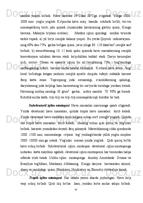 namlik   yuqori   bo'ladi.   Havo   harorati   24°Cdan   28°Cga   o'zgaradi.   Yiliga   1000-
3000   mm    yog'in  yog'adi.   Ko'pincha   havo   issiq     hamda     rutubatli   bo'lib,   tez-tez
momaqaldiroq   turib,   jala   quyadi   (Amazonka   havzasining   g'arbiy   qismi,   Kongo
havzasi,   Malayya   to'plam   orollari).         Mazkur   iqlim   quyidagi     omillar   ta'sirida
tarkib topadi: a) yil  bo'yi issiqlik balansi yuqori. Bu yerda Quyosh  radioatsiyasi-
ning 60% dan 75%  gacha bo'lgan qismi, ya'ni yiliga 80 120 kkal/sm 2
 issiqlik sarf
bo'ladi;   b)   atmosferaning   10 12   kmli   qalin   qismida   havo   massalarining   issiqlik	

konveksiyasi   uzluksiz   davom   etadi.   ko'pchilikni   tashkil   etadi.   Daryo   tarmoqlari
zich,   sersuv.   Okean   va   materik   iqlimi   bir   xil.Issiqlikning   75%   i   bug'lanishga
sarflanganligi tufayli  harorat uncha baland bo'lmaydi.  Kechasi havo sovib,  bug'
hosil   bo'lishiga   ketgan   yashirin   issiqlik   ajralib   chiqishi   tufayli   sutkalik   harorat
farqi   katta   emas.   Tuproqning   juda   sernamligi,   o'simliklarning   qalinligi,
daryolarning juda ko'pligi ham haroratning bir me'yorda turishiga yordam beradi.
Havoning   mutlaq   namligi   30   g/sm 3
    gacha,     nisbiy   namlik     70 90%   ga   boradi.	

Bulutlik ancha katta, to'p-to'p va to'p-to'p momaqaldiroqli bulutlar bo`ladi.
              Subekvatoril   iqlim  mintaqasi .   Havo  massalari   mavsumga  qarab   o'zgaradi.
Yozda   ekvatorial   havo   massalari,   qishda   tropik   havo   massalari     kirib   keladi.
Yozda ekvatorial havo massalari kirib kelgani uchun mo'l yomg'ir yog'adi. Qishda
esa   tropik  havo   massalari     kirib  keladi,     shuning   uchun   qish   quruq  va   yog'insiz
bo'ladi, harorati yoznikidan deyarli farq qilmaydi. Materiklarning ichki qismlarida
1000 1500   mm,   mussonlarga     ro'para     tog'   yonbag'irlarida   yillik   yog'in  miqdori	

5000 10000  mm.ga   yetadi.   Yog'inlar     asosan   yozda  yog'adi.     Qish   quruq  bo'Iib

havo ochiq bo'ladi.  Subekvatorial  iqlim  mintaqasi  ekvatorial  iqlim mintaqasiga
nisbatan  katta maydoni egallab, ekvatorial iqlim mintaqasini har tomondan halqa
sifatida   o'rab   turadi.   Ushbu   iqlim     mintaqasiga     Janubiy   Amerikada     Gviana   va
Braziliya   tog'liklari,   Markaziy   Afrikaning     Kongo   daryosi     havzasidan   shimol,
sharq va janubdagi  qismi, Hindiston, Hindixitoy va Shimoliy Avstraliya kiradi.    
  Tropik   iqlim   mintaqasi .   Har   ikkala   yarim   sharda   joylashgan.   Havo   ko'p
vaqt   ochiq   bo'ladi.   Qish   iliq   bo'lsa     ham,   yozdan   ko'ra   ancha   salqin   bo'ladi.
19 