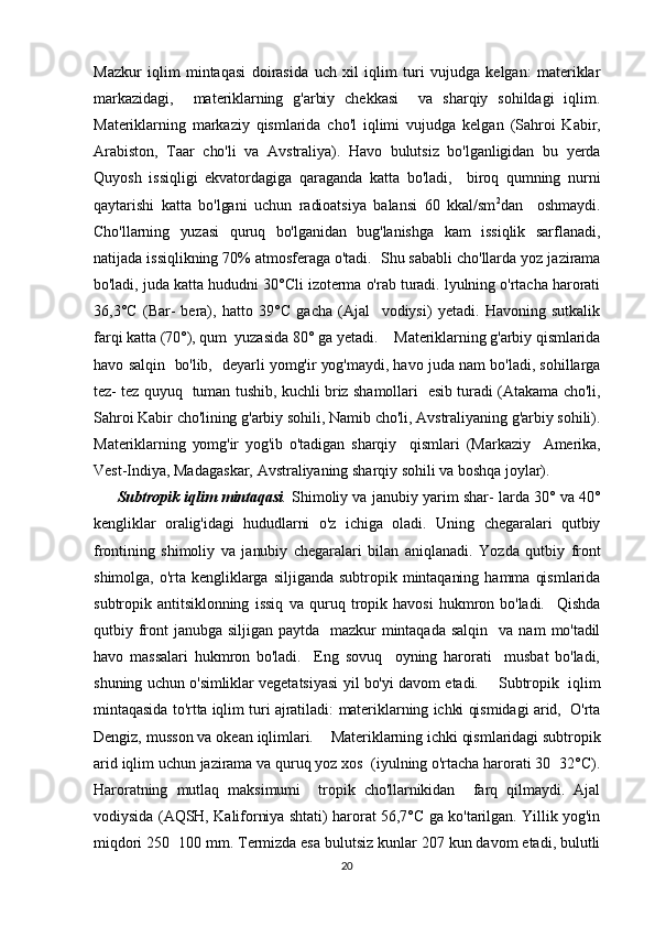Mazkur   iqlim   mintaqasi   doirasida   uch   xil   iqlim   turi   vujudga   kelgan:   materiklar
markazidagi,     materiklarning   g'arbiy   chekkasi     va   sharqiy   sohildagi   iqlim.
Materiklarning   markaziy   qismlarida   cho'l   iqlimi   vujudga   kel gan   (Sahroi   Kabir,
Arabiston,   Taar   cho'li   va   Avstraliya).   Havo   bulutsiz   bo'lganligidan   bu   yerda
Quyosh   issiqligi   ekvatordagiga   qaraganda   katta   bo'ladi,     biroq   qumning   nurni
qaytarishi   katta   bo'lgani   uchun   radioatsiya   balansi   60   kkal/sm 2
dan     oshmaydi.
Cho'llarning   yuzasi   quruq   bo'lganidan   bug'lanishga   kam   issiqlik   sarflanadi,
natijada issiqlikning 70% atmosferaga o'tadi.  Shu sababli cho'llarda yoz jazirama
bo'ladi, juda katta hududni 30°Cli izoterma o'rab turadi. lyulning o'rtacha harorati
36,3°C   (Bar-   bera),   hatto   39°C   gacha   (Ajal     vodiysi)   yetadi.   Havoning   sutkalik
farqi katta (70°), qum  yuzasida 80° ga yetadi.     Materiklarning g'arbiy qismlarida
havo salqin   bo'lib,   de yarli yomg'ir yog'maydi, havo juda nam bo'ladi, sohillarga
tez- tez quyuq   tuman tushib, kuchli briz shamollari   esib turadi (Atakama cho'li,
Sahroi Kabir cho'lining g'arbiy sohili, Namib cho'li, Avstraliyaning g'arbiy sohili).
Materiklarning   yomg'ir   yog'ib   o'tadigan   sharqiy     qismlari   (Markaziy     Amerika,
Vest-Indiya, Madagaskar, Avstraliyaning sharqiy sohili va boshqa joylar).    
          Subtropik iqlim mintaqasi .   Shimoliy va janubiy yarim shar-   larda 30° va 40°
kengliklar   oralig'idagi   hududlarni   o'z   ichiga   oladi.   Uning   chegaralari   qutbiy
frontining   shimoliy   va   janubiy   chegaralari   bilan   aniqlanadi.   Yozda   qutbiy   front
shimolga,   o'rta  kengliklarga  siljiganda   subtropik  mintaqaning   hamma   qismlarida
subtropik   antitsiklonning   issiq   va   quruq   tropik  havosi   hukmron  bo'ladi.     Qishda
qutbiy  front  janubga  siljigan  paytda     mazkur  mintaqada   salqin    va  nam  mo'tadil
havo   massalari   hukmron   bo'ladi.     Eng   sovuq     oyning   harorati     musbat   bo'ladi,
shuning uchun o'simliklar vegetatsiyasi yil bo'yi davom etadi.        Subtropik   iqlim
mintaqasida to'rtta iqlim turi ajratiladi:  materiklarning ichki qismidagi arid,  O'rta
Dengiz, musson va okean iqlimlari.     Materiklarning ichki qismlaridagi subtropik
arid iqlim uchun  jazirama va quruq yoz xos  (iyulning o'rtacha harorati 30 32°C).
Haroratning   mutlaq   maksimumi     tropik   cho'llarnikidan     farq   qilmaydi.   Ajal
vodiysida (AQSH, Kaliforniya shtati) harorat 56,7°C ga ko'tarilgan. Yillik yog'in
miqdori 250 100 mm. Termizda esa bulutsiz kunlar 207 kun davom etadi, bulutli	

20 