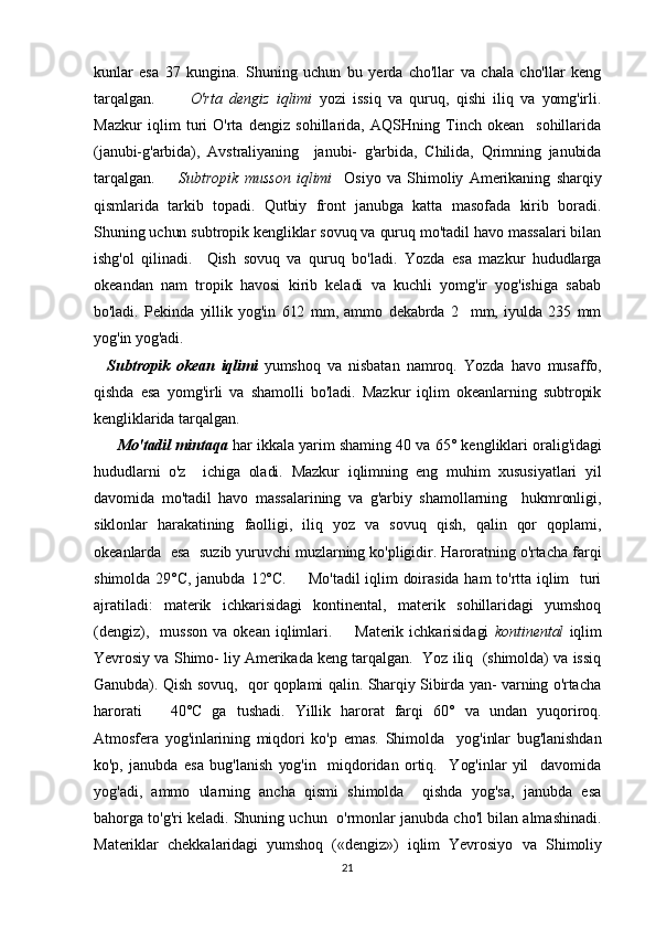 kunlar   esa   37   kungina.   Shuning   uchun   bu   yerda   cho'llar   va   chala   cho'llar   keng
tarqalgan.           O'rta   dengiz   iqlimi   yozi   issiq   va   quruq,   qishi   iliq   va   yomg'irli.
Mazkur   iqlim   turi   O'rta   dengiz   sohillarida,   AQSHning   Tinch   okean     sohillarida
(janubi-g'arbida),   Avstraliyaning     janubi-   g'arbida,   Chilida,   Qrimning   janubida
tarqalgan.         Subtropik   musson   iqlimi     Osiyo   va   Shimoliy  Amerikaning   sharqiy
qismlarida   tarkib   topadi.   Qutbiy   front   janubga   katta   masofada   kirib   boradi.
Shuning uchun subtropik kengliklar sovuq va quruq mo'tadil havo massalari bilan
ishg'ol   qilinadi.     Qish   sovuq   va   quruq   bo'ladi.   Yozda   esa   mazkur   hududlarga
okeandan   nam   tropik   havosi   kirib   keladi   va   kuchli   yomg'ir   yog'ishiga   sabab
bo'ladi.   Pekinda   yillik   yog'in   612   mm,   ammo   dekabrda   2     mm,   iyulda   235   mm
yog'in yog'adi.    
    Subtropik   okean   iqlimi   yumshoq   va   nisbatan   namroq.   Yozda   havo   musaffo,
qishda   esa   yomg'irli   va   shamolli   bo'ladi.   Mazkur   iqlim   okeanlarning   subtropik
kengliklarida tarqalgan.                             
         Mo'tadil mintaqa   har ikkala yarim shaming 40 va 65° ken gliklari oralig'idagi
hududlarni   o'z     ichiga   oladi.   Mazkur   iqlimning   eng   muhim   xususiyatlari   yil
davomida   mo'tadil   havo   massalarining   va   g'arbiy   shamollarning     hukmronligi,
siklonlar   harakatining   faolligi,   iliq   yoz   va   sovuq   qish,   qalin   qor   qoplami,
okeanlarda  esa  suzib yuruvchi muzlarning ko'pligidir. Haroratning o'rtacha farqi
shimolda  29°C,   janubda  12°C.         Mo'tadil  iqlim  doirasida  ham  to'rtta  iqlim    turi
ajratiladi:   materik   ichkarisidagi   kontinental,   materik   sohillaridagi   yumshoq
(dengiz),    musson   va  okean  iqlimlari.         Materik  ichkarisidagi   kontinental   iqlim
Yevrosiy va Shimo-  liy Amerikada keng tarqalgan.   Yoz iliq  (shimolda) va issiq
Ganubda). Qish sovuq,   qor qoplami qalin. Sharqiy Sibirda yan- varning o'rtacha
harorati     40°C   ga   tushadi.   Yillik   harorat   farqi   60°   va   undan   yuqoriroq.
Atmosfera   yog'inlarining   miqdori   ko'p   emas.   Shimolda     yog'inlar   bug'lanishdan
ko'p,   janubda   esa   bug'lanish   yog'in     miqdoridan   ortiq.     Yog'inlar   yil     davomida
yog'adi,   ammo   ularning   ancha   qismi   shimolda     qishda   yog'sa,   janubda   esa
bahorga to'g'ri keladi. Shuning uchun   o'rmonlar janubda cho'l bilan almashinadi.
Materiklar   chekkalaridagi   yumshoq   («dengiz»)   iqlim   Yevrosiyo   va   Shimoliy
21 