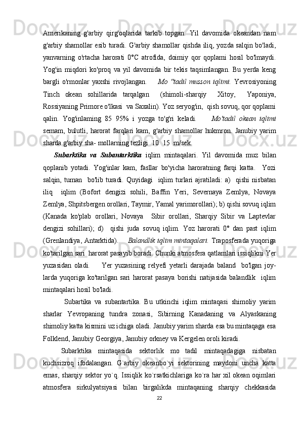 Amerikaning   g'arbiy   qirg'oqlarida   tarkib   topgan.   Yil   davomida   okeandan   nam
g'arbiy shamollar esib turadi. G'arbiy shamollar qishda iliq, yozda salqin bo'ladi,
yanvarning   o'rtacha   harorati   0°C   atrofida,   doimiy   qor   qoplami   hosil   bo'lmaydi.
Yog'in   miqdori   ko'proq   va   yil   davomida   bir   tekis   taqsimlangan.   Bu   yerda   keng
bargli   o'rmonlar   yaxshi   rivojlangan.         Mo   "tadil   musson   iqlimi.   Yevrosiyoning
Tinch   okean   sohillarida   tarqalgan     (shimoli-sharqiy     Xitoy,     Yaponiya,
Rossiyaning Primore o'lkasi  va Saxalin). Yoz seryog'in,  qish sovuq, qor qoplami
qalin.   Yog'inlaming   85 95%   i   yozga   to'g'ri   keladi.         Mo'tadil   okean   iqlimi
semam,   bulutli,   harorat   farqlari  kam,   g'arbiy  shamollar   hukmron.   Janubiy   yarim
sharda g'arbiy sha- mollarning tezligi  10 15  m/sek. 	
   
      Subarktika   va   Subantarktika   iqlim   mintaqalari.   Yil   davomi da   muz   bilan
qoplanib   yotadi.   Yog'inlar   kam,   fasllar   bo'yicha   haroratning   farqi   katta.     Yozi
salqin,   tuman     bo'lib  turadi.   Quyidagi     iqlim   turlari   ajratiladi:   a)     qishi   nisbatan
iliq     iqlim   (Bofort   dengizi   sohili,   Baffin   Yeri,   Severnaya   Zemlya,   Novaya
Zemlya, Shpitsbergen orollari, Taymir, Yamal yarimorollari); b) qishi sovuq iqlim
(Kanada   ko'plab   orollari,   Novaya     Sibir   orollari,   Sharqiy   Sibir   va   Laptevlar
dengizi   sohillari);   d)     qishi   juda   sovuq   iqlim.   Yoz   harorati   0°   dan   past   iqlim
(Grenlandiya, Antarktida).         Balandlik iqlim mintaqalari.   Traposferada yuqoriga
ko'tarilgan  sari  harorat pasayib boradi. Chunki atmosfera qatlamlari issiqlikni Yer
yuzasidan   oladi.         Yer   yuzasining   relyefi   yetarli   darajada   baland     bo'lgan   joy-
larda   yuqoriga   ko'tarilgan   sari   harorat   pasaya   borishi   natijasida   balandlik     iqlim
mintaqalari hosil bo'ladi.                
       Subartika   va   subantartika.   Bu   utkinchi   iqlim   mintaqasi   shimoliy   yarim
sharlar   Yevropaning   tundra   zonasi,   Sibirning   Kanadaning   va   Alyaskaning
shimoliy katta kismini uz ichiga oladi. Janubiy yarim sharda esa bu mintaqaga esa
Folklend, Janubiy Georgiya, Janubiy orkney va Kergelen oroli kiradi.
       Subarktika   mintaqasida   sektorlik   mo tadil   mintaqadagiga   nisbatan	

kuchsizroq   ifodalangan.   G`arbiy   okeanbo`yi   sektorining   maydoni   uncha   katta
emas, sharqiy sektor yo`q. Issiqlik ko`rsatkichlariga ko`ra har xil okean oqimlari
atmosfera   sirkulyatsiyasi   bilan   birgalikda   mintaqaning   sharqiy   chekkasida
22 
