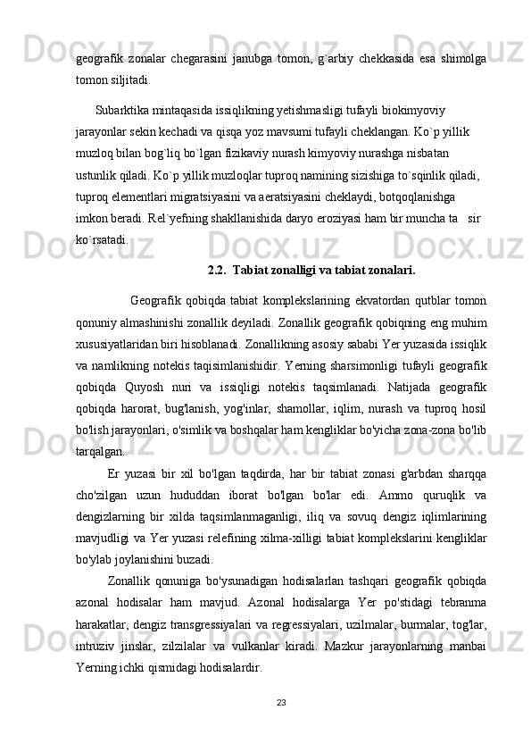 geografik   zonalar   chegarasini   janubga   tomon,   g`arbiy   chekkasida   esa   shimolga
tomon siljitadi.
       Subarktika mintaqasida issiqlikning yetishmasligi tufayli biokimyoviy 
jarayonlar sekin kechadi va qisqa yoz mavsumi tufayli cheklangan. Ko`p yillik 
muzloq bilan bog`liq bo`lgan fizikaviy nurash kimyoviy nurashga nisbatan 
ustunlik qiladi. Ko`p yillik muzloqlar tuproq namining sizishiga to`sqinlik qiladi, 
tuproq elementlari migratsiyasini va aeratsiyasini cheklaydi, botqoqlanishga 
imkon beradi. Rel`yefning shakllanishida daryo eroziyasi ham bir muncha ta sir 
ko`rsatadi.
                                           2.2.  Tabiat zonalligi va tabiat zonalari.
                      Geografik   qobiqda   tabiat   komplekslarining   ekvatordan   qutblar   tomon
qonuniy almashinishi zonallik deyiladi. Zonallik geografik qobiqning eng muhim
xususiyatlaridan biri hisoblanadi. Zonallikning asosiy sababi Yer yuzasida issiqlik
va  namlikning  notekis   taqisimlanishidir.  Yerning  sharsimonligi   tufayli   geografik
qobiqda   Quyosh   nuri   va   issiqligi   notekis   taqsimlanadi.   Natijada   geografik
qobiqda   harorat,   bug'lanish,   yog'inlar,   shamollar,   iqlim,   nurash   va   tuproq   hosil
bo'lish jarayonlari, o'simlik va boshqalar ham kengliklar bo'yicha zona-zona bo'lib
tarqalgan.
Er   yuzasi   bir   xil   bo'lgan   taqdirda,   har   bir   tabiat   zonasi   g'arbdan   sharqqa
cho'zilgan   uzun   hududdan   iborat   bo'lgan   bo'lar   edi.   Ammo   quruqlik   va
dengizlarning   bir   xilda   taqsimlanmaganligi,   iliq   va   sovuq   dengiz   iqlimlarining
mavjudligi va Yer yuzasi relefining xilma-xilligi tabiat komplekslarini kengliklar
bo'ylab joylanishini buzadi.
Zonallik   qonuniga   bo'ysunadigan   hodisalarlan   tashqari   geografik   qobiqda
azonal   hodisalar   ham   mavjud.   Azonal   hodisalarga   Yer   po'stidagi   tebranma
harakatlar, dengiz transgressiyalari va regressiyalari, uzilmalar, burmalar, tog'lar,
intruziv   jinslar,   zilzilalar   va   vulkanlar   kiradi.   Mazkur   jarayonlarning   manbai
Yerning ichki qismidagi hodisalardir.
23 