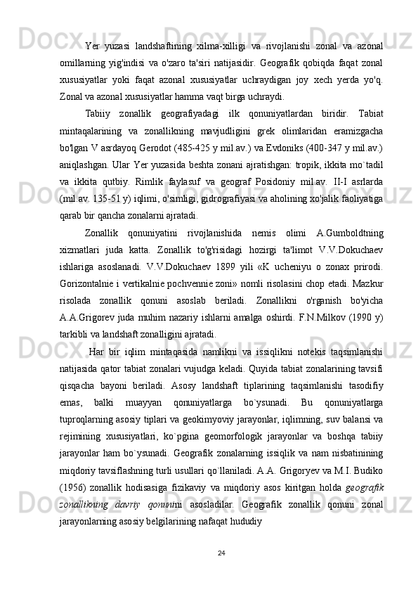 Yer   yuzasi   landshaftining   xilma-xilligi   va   rivojlanishi   zonal   va   azonal
omillarning   yig'indisi   va   o'zaro   ta'siri   natijasidir.   Geografik   qobiqda   faqat   zonal
xususiyatlar   yoki   faqat   azonal   xususiyatlar   uchraydigan   joy   xech   yerda   yo'q.
Zonal va azonal xususiyatlar hamma vaqt birga uchraydi.
Tabiiy   zonallik   geografiyadagi   ilk   qonuniyatlardan   biridir.   Tabiat
mintaqalarining   va   zonallikning   mavjudligini   grek   olimlaridan   eramizgacha
bo'lgan V asrdayoq Gerodot (485-425 y mil.av.) va Evdoniks (400-347 y mil.av.)
aniqlashgan. Ular Yer yuzasida beshta zonani ajratishgan: tropik, ikkita mo`tadil
va   ikkita   qutbiy.   Rimlik   faylasuf   va   geograf   Posidoniy   mil.av.   II-I   asrlarda
(mil.av. 135-51 y) iqlimi, o'simligi, gidrografiyasi va aholining xo'jalik faoliyatiga
qarab bir qancha zonalarni ajratadi.
Zonallik   qonuniyatini   rivojlanishida   nemis   olimi   A.Gumboldtning
xizmatlari   juda   katta.   Zonallik   to'g'risidagi   hozirgi   ta'limot   V.V.Dokuchaev
ishlariga   asoslanadi.   V.V.Dokuchaev   1899   yili   «K   ucheniyu   o   zonax   prirodi.
Gorizontalnie i vertikalnie pochvennie zoni» nomli risolasini chop etadi. Mazkur
risolada   zonallik   qonuni   asoslab   beriladi.   Zonallikni   o'rganish   bo'yicha
A.A.Grigorev  juda  muhim  nazariy  ishlarni  amalga  oshirdi.  F.N.Milkov  (1990  y)
tarkibli va landshaft zonalligini ajratadi.
Har   bir   iqlim   mintaqasida   namlikni   va   issiqlikni   notekis   taqsimlanishi
natijasida qator  tabiat  zonalari  vujudga keladi.  Quyida tabiat  zonalarining tavsifi
qisqacha   bayoni   beriladi .   Asosy   landshaft   tiplarining   taqsimlanishi   tasodifiy
emas,   balki   muayyan   qonuniyatlarga   bo`ysunadi.   Bu   qonuniyatlarga
tuproqlarning asosiy tiplari va geokimyoviy jarayonlar, iqlimning, suv balansi va
rejimining   xususiyatlari,   ko`pgina   geomorfologik   jarayonlar   va   boshqa   tabiiy
jarayonlar   ham   bo`ysunadi.   Geografik  zonalarning   issiqlik   va   nam   nisbatinining
miqdoriy tavsiflashning turli usullari qo`llaniladi. A.A. Grigoryev va M.I. Budiko
(1956)   zonallik   hodisasiga   fizikaviy   va   miqdoriy   asos   kiritgan   holda   geografik
zonallikning   davriy   qonuni ni   asosladilar.   Geografik   zonallik   qonuni   zonal
jarayonlarning asosiy belgilarining nafaqat hududiy
24 