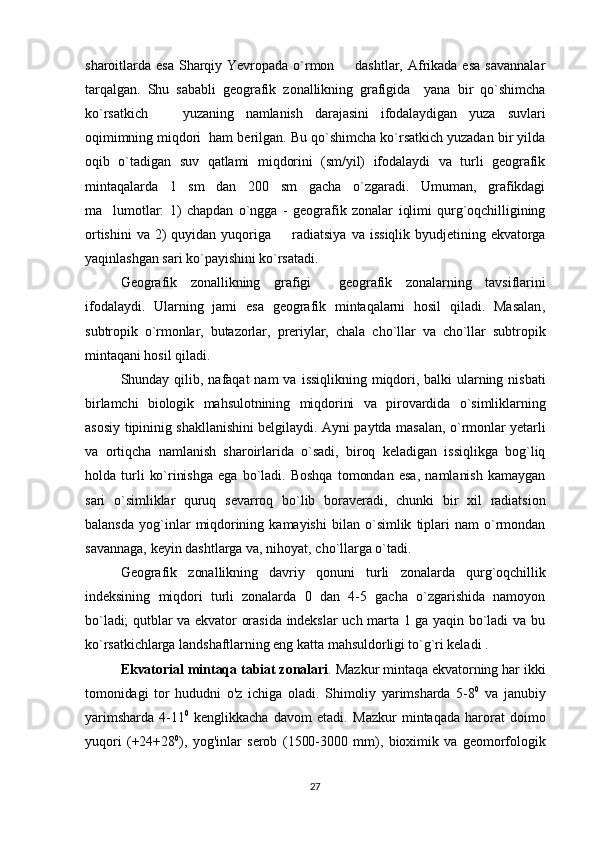 sharoitlarda  esa   Sharqiy  Yevropada   o`rmon    dashtlar,  Afrikada  esa   savannalar
tarqalgan.   Shu   sababli   geografik   zonallikning   grafigida     yana   bir   qo`shimcha
ko`rsatkich     yuzaning   namlanish   darajasini   ifodalaydigan   yuza   suvlari	

oqimimning miqdori  ham berilgan. Bu qo`shimcha ko`rsatkich yuzadan bir yilda
oqib   o`tadigan   suv   qatlami   miqdorini   (sm/yil)   ifodalaydi   va   turli   geografik
mintaqalarda   1   sm   dan   200   sm   gacha   o`zgaradi.   Umuman,   grafikdagi
ma lumotlar:   1)   chapdan   o`ngga   -   geografik   zonalar   iqlimi   qurg`oqchilligining	

ortishini   va  2)   quyidan  yuqoriga     ra	
 diatsiya   va   issiqlik   byudjetining  ekvatorga
yaqinlashgan sari ko`payishini ko`rsatadi.
Geografik   zonallikning   grafigi     geografik   zonalarning   tavsiflarini
ifodalaydi.   Ularning   jami   esa   geografik   mintaqalarni   hosil   qiladi.   Masalan,
subtropik   o`rmonlar,   butazorlar,   preriylar,   chala   cho`llar   va   cho`llar   subtropik
mintaqani hosil qiladi.
Shunday  qilib,   nafaqat   nam  va  issiqlikning  miqdori,  balki   ularning  nisbati
birlamchi   biologik   mahsulotnining   miqdorini   va   pirovardida   o`simliklarning
asosiy tipininig shakllanishini belgilaydi. Ayni paytda masalan, o`rmonlar yetarli
va   ortiqcha   namlanish   sharoirlarida   o`sadi,   biroq   keladigan   issiqlikga   bog`liq
holda   turli   ko`rinishga   ega   bo`ladi.   Boshqa   tomondan   esa,   namlanish   kamaygan
sari   o`simliklar   quruq   sevarroq   bo`lib   boraveradi,   chunki   bir   xil   radiatsion
balansda   yog`inlar   miqdorining  kamayishi   bilan   o`simlik   tiplari   nam   o`rmondan
savannaga, keyin dashtlarga va, nihoyat, cho`llarga o`tadi.  
Geografik   zonallikning   davriy   qonuni   turli   zonalarda   qurg`oqchillik
indeksining   miqdori   turli   zonalarda   0   dan   4-5   gacha   o`zgarishida   namoyon
bo`ladi; qutblar va ekvator orasida indekslar uch marta 1 ga yaqin bo`ladi va bu
ko`rsatkichlarga landshaftlarning eng katta mahsuldorligi to`g`ri keladi .
Ekvatorial mintaqa tabiat zonalari . Mazkur mintaqa ekvatorning har ikki
tomonidagi   tor   hududni   o'z   ichiga   oladi.   Shimoliy   yarimsharda   5-8 0
  va   janubiy
yarimsharda   4-11 0
  kenglikkacha   davom   etadi.   Mazkur   mintaqada   harorat   doimo
yuqori   (+24+28 0
),   yog'inlar   serob   (1500-3000   mm),   bioximik   va   geomorfologik
27 