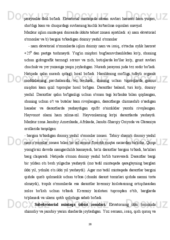 jarayonlar   faol   bo'ladi.   Ekvatorial   mintaqada   okean   suvlari   harorati   ham   yuqori,
sho'rligi kam va chuqurdagi suvlarning kuchli ko'tarilma oqimlari mavjud. 
Mazkur iqlim mintaqasi doirasida ikkita tabiat zonasi ajratiladi: a) nam ekvatorial
o'rmonlar va b) bargini to'kadigan doimiy yashil o'rmonlar
      - nam ekvatorial o'rmonlarda iqlim doimiy nam va issiq, o'rtacha oylik harorat
+25 0
  dan   pastga   tushmaydi.   Yog'in   miqdori   bug'lanuvchanlikdan   ko'p,   shuning
uchun   gidrografik   tarmog'i   sersuv   va   zich,   botiqlarda   ko'llar   ko'p,   grunt   suvlari
chuchuk va yer yuzasiga yaqin joylashgan. Nurash jarayoni juda tez sodir bo'ladi.
Natijada   qalin   nurash   qobig'i   hosil   bo'ladi.   Namlikning   mo'lligi   tufayli   organik
moddalarning   parchalanishi   tez   kechadi,   shuning   uchun   tuproqlarda   gumus
miqdori   kam   qizil   tuproqlar   hosil   bo'lgan.   Daraxtlar   baland,   turi   ko'p,   doimiy
yashil.   Daraxtlar   qalin   bo'lganligi   uchun   o'rmon   tagi   ko'lanka   bilan   qoplangan,
shuning   uchun   o't   va   butalar   kam   rivojlangan,   daraxtlarga   chirmashib   o'sadigan
lianalar   va   daraxtlarda   yashaydigan   epifit   o'simliklar   yaxshi   rivojlangan.
Hayvonot   olami   ham   xilma-xil.   Hayvonlarning   ko'pi   daraxtlarda   yashaydi.
Mazkur zona Janubiy Amerikada, Afrikada, Janubi-Sharqiy Osiyoda va Okeaniya
orollarida tarqalgan: 
- bargini to'kadigan doimiy yashil o'rmonlar zonasi. Tabiiy sharoiti doimiy yashil
nam o'rmonlar zonasi bilan bir xil ammo floristik nuqtai nazardan turlicha. Qisqa
yomg'irsiz davrda namgarchilik kamayadi, ba'zi daraxtlar bargini to'kadi, ba'zilari
barg   chiqaradi.   Natijada   o'rmon   doimiy   yashil   bo'lib   turaveradi.   Daraxtlar   bargi
bir  yildan   o'n   besh   yilgacha   yashaydi   (mo`tadil   mintaqada   qarag'ayning   barglari
ikki yil, yelniki o'n ikki yil yashaydi). Agar mo`tadil mintaqada daraxtlar bargini
qishda   qurib  qolmaslik  uchun   to'ksa   (chunki   daraxt   tomirlari  qishda   namni   torta
olmaydi),   tropik   o'rmonlarda   esa   daraxtlar   kremniy   kislotasining   ortiqchasidan
xolos   bo'lish   uchun   to'kadi.   Kremniy   kislotasi   tuproqdan   o'tib,   barglarda
to'planadi va ularni qotib qolishiga sabab bo'ladi.
Subekvatorial   mintaqa   tabiat   zonalari.   Ekvatorning   ikki   tomonida
shimoliy va janubiy yarim sharlarda joylashgan. Yoz sernam, issiq, qish quruq va
28 