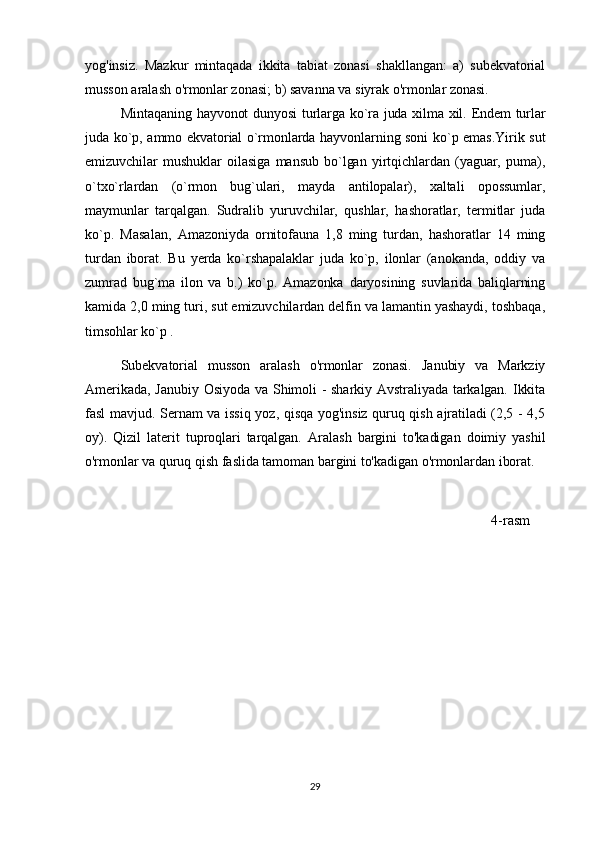 yog'insiz.   Mazkur   mintaqada   ikkita   tabiat   zonasi   shakllangan:   a)   subekvatorial
musson aralash o'rmonlar zonasi; b) savanna va siyrak o'rmonlar zonasi. 
Mintaqaning hayvonot dunyosi turlarga ko`ra juda xilma xil. Endem turlar
juda ko`p, ammo ekvatorial o`rmonlarda hayvonlarning soni ko`p emas.Yirik sut
emizuvchilar   mushuklar   oilasiga   mansub   bo`lgan   yirtqichlardan   (yaguar,   puma),
o`txo`rlardan   (o`rmon   bug`ulari,   mayda   antilopalar),   xaltali   opossumlar,
maymunlar   tarqalgan.   Sudralib   yuruvchilar,   qushlar,   hashoratlar,   termitlar   juda
ko`p.   Masalan,   Amazoniyda   ornitofauna   1,8   ming   turdan,   hashoratlar   14   ming
turdan   iborat.   Bu   yerda   ko`rshapalaklar   juda   ko`p,   ilonlar   (anokanda,   oddiy   va
zumrad   bug`ma   ilon   va   b.)   ko`p.   Amazonka   daryosining   suvlarida   baliqlarning
kamida 2,0 ming turi, sut emizuvchilardan delfin va lamantin yashaydi, toshbaqa,
timsohlar ko`p .                                                       
Subekvatorial   musson   aralash   o'rmonlar   zonasi.   Janubiy   va   Markziy
Amerikada, Janubiy Osiyoda va Shimoli - sharkiy Avstraliyada tarkalgan. Ikkita
fasl mavjud. Sernam va issiq yoz, qisqa yog'insiz quruq qish ajratiladi (2,5 - 4,5
oy).   Qizil   laterit   tuproqlari   tarqalgan.   Aralash   bargini   to'kadigan   doimiy   yashil
o'rmonlar va quruq qish faslida tamoman bargini to'kadigan o'rmonlardan iborat.
                                                                                                        4-rasm
29 