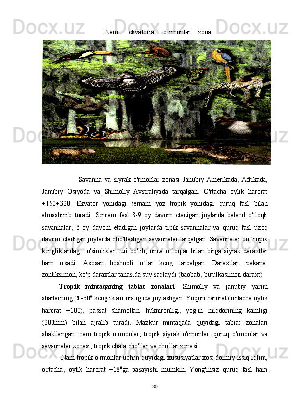                            Nam ekvatorial o`rmonlar zona
                          Savanna   va   siyrak   o'rmonlar   zonasi   Janubiy   Amerikada,   Afrikada,
Janubiy   Osiyoda   va   Shimoliy   Avstraliyada   tarqalgan.   O'rtacha   oylik   harorat
+150+320.   Ekvator   yonidagi   sernam   yoz   tropik   yonidagi   quruq   fasl   bilan
almashinib   turadi.   Sernam   fasl   8-9   oy   davom   etadigan   joylarda   baland   o'tloqli
savannalar,   6   oy   davom   etadigan   joylarda   tipik   savannalar   va   quruq   fasl   uzoq
davom etadigan joylarda cho'llashgan savannalar tarqalgan. Savannalar bu tropik
kengliklardagi     o'simliklar   turi   bo'lib,   unda   o'tloqlar   bilan   birga   siyrak   daraxtlar
ham   o'sadi.   Asosan   boshoqli   o'tlar   keng   tarqalgan.   Daraxtlari   pakana,
zontiksimon, ko'p daraxtlar tanasida suv saqlaydi (baobab, butulkasimon daraxt). 
Tropik   mintaqaning   tabiat   zonalari .   Shimoliy   va   janubiy   yarim
sharlarning 20-30 0
 kengliklari oralig'ida joylashgan. Yuqori harorat (o'rtacha oylik
harorat   +100),   passat   shamollari   hukmronligi,   yog'in   miqdorining   kamligi
(200mm)   bilan   ajralib   turadi.   Mazkur   mintaqada   quyidagi   tabiat   zonalari
shakllangan:   nam   tropik   o'rmonlar,   tropik   siyrak   o'rmonlar,   quruq   o'rmonlar   va
savannalar zonasi, tropik chala cho'llar va cho'llar zonasi.
-Nam tropik o'rmonlar uchun quyidagi xususiyatlar xos: doimiy issiq iqlim,
o'rtacha,   oylik   harorat   +18 0
ga   pasayishi   mumkin.   Yong'insiz   quruq   fasl   ham
30 