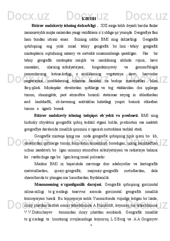                                                          KIRISH
            Bitiruv malakaviy ishning dolzarbligi .    XXI asrga kelib deyarli barcha fanlar
zamonaviylik nuqtai nazaridan yangi vazifalarni o`z oldiga qo`ymoqda. Geografiya fani
ham   bundan   istisno   emas.     Bizning   ushbu   BMI   ning   dolzarbligi     Geografik
qobi b qning      eng      yirik      zonal       tabiiy      geografik      bo limi  -  tabiiy      geografik
mintaqalar ni   oqitishning   nazariy   va   metodik   muammolariga   qaratilgan.       Har       bir
tabiiy      geografik     mintaqalar    issiqlik      va      namlikning     alohida      rejimi,      havo
massalari,       ularning   sirkulyatsiyasi,       biogeokimyoviy       va       geomorfologik
jarayonlarning       ketma-ketligi,     o simliklarning       vegetatsiya       davri,       hayvonlar	

migratsiyasi,     moddalarning     aylanma     harakati     va   boshqa     xususiyatlari       bilan
farq qiladi.   Mintaqalar   ekvatordan   qutblarga  va   tog`  etaklaridan   cho qqilarga	

tomon,   shuningdek,   past   atmosfera   bosimli   statsionar  seryog in   oblastlardan	

arid       landshaftli,     ob-havoning     antitsiklon   holatdagi     yuqori     bosimli     oblastlari
tomon   o zgarib   boradi.	

Bitiruv   malakaviy   ishning   tadqiqot   ob`yekti   va   predmeti.   BMI   ning
hududiy   obyektini   geografik   qobiq   tashkil   etgani   holda,   predmetini   esa   maktab
geografiya darslarida zonallik qonunini o`rganish metodikasi tashkil etadi. 
Geografik  mintaqa  keng  ma noda  geografik  qobiqning  	
 t i p ik  qismi  bo lib,	
ekvatordan   qutblarga   tomon  birin-ketin   almashinib   boradigan,   uning   landshaftlari
uchun   xarakterli   bo lgan   umumiy   atmosfera   sirkulyatsiyasi   va   radiatsiya   balansi	

ko rsatkichiga ega bo lgan keng zonal polosadir.	
 
Mazkur   BMI   ni   bajarishda   mavzuga   doir   adabiyotlar   va   kartografik
materiallardan,   qiosiy-geografik,   majmuiy-geografik   metodlardan,   dala
sharo i tlarida to`plangan ma`lumotlardan foydalanildi.
Muammoning   o`rganilganlik   darajasi.   Geografik   qobiqning   gorizontal
xilma-xilligi   to`g`risidagi   tasavvur   asosida   gorizontal   geografik   zonallik
konsepsiyasi   turadi.   Bu   konsepsiya   antik   Yunonistonda   vujudga   kelgan   bo`lsada,
ilmiy jihatdan dastlab nemis tabiatshunosi A.Humboldt, keyinroq rus tabiatshunosi
V.V.Dokuchayev     tomonidan   ilmiy   jihatdan   asoslandi.   Geografik   zonallik
to`g`risidagi   ta limotning   rivojlanishiga   keyinroq   L.S.Berg   va   A.A.Grigoryev	

4 
