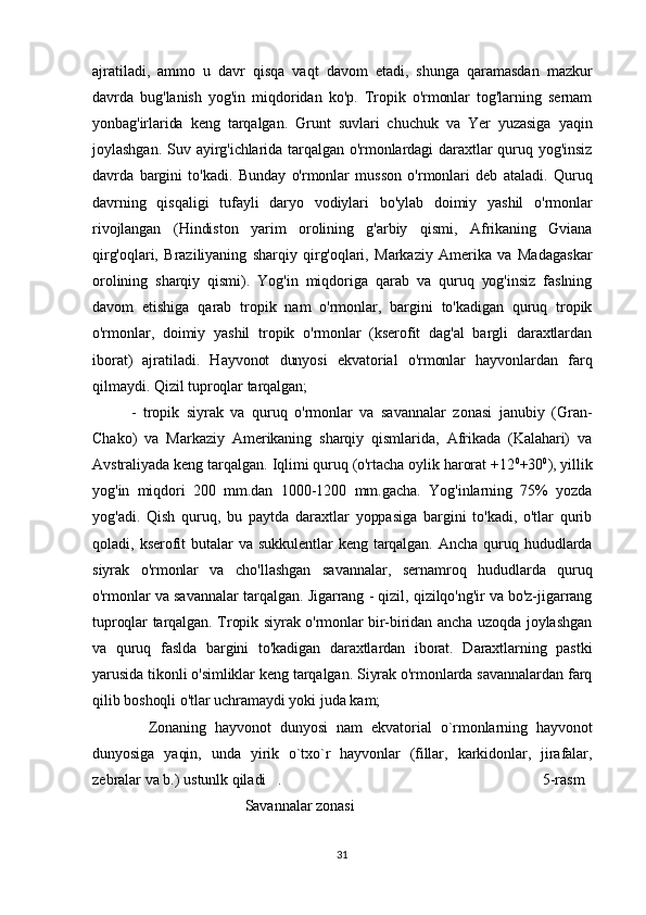 ajratiladi,   ammo   u   davr   qisqa   vaqt   davom   etadi,   shunga   qaramasdan   mazkur
davrda   bug'lanish   yog'in   miqdoridan   ko'p.   Tropik   o'rmonlar   tog'larning   sernam
yonbag'irlarida   keng   tarqalgan.   Grunt   suvlari   chuchuk   va   Yer   yuzasiga   yaqin
joylashgan.   Suv  ayirg'ichlarida  tarqalgan  o'rmonlardagi  daraxtlar  quruq  yog'insiz
davrda   bargini   to'kadi.   Bunday   o'rmonlar   musson   o'rmonlari   deb   ataladi.   Quruq
davrning   qisqaligi   tufayli   daryo   vodiylari   bo'ylab   doimiy   yashil   o'rmonlar
rivojlangan   (Hindiston   yarim   orolining   g'arbiy   qismi,   Afrikaning   Gviana
qirg'oqlari,   Braziliyaning   sharqiy   qirg'oqlari,   Markaziy   Amerika   va   Madagaskar
orolining   sharqiy   qismi).   Yog'in   miqdoriga   qarab   va   quruq   yog'insiz   faslning
davom   etishiga   qarab   tropik   nam   o'rmonlar,   bargini   to'kadigan   quruq   tropik
o'rmonlar,   doimiy   yashil   tropik   o'rmonlar   (kserofit   dag'al   bargli   daraxtlardan
iborat)   ajratiladi.   Hayvonot   dunyosi   ekvatorial   o'rmonlar   hayvonlardan   farq
qilmaydi. Qizil tuproqlar tarqalgan;
-   tropik   siyrak   va   quruq   o'rmonlar   va   savannalar   zonasi   janubiy   (Gran-
Chako)   va   Markaziy   Amerikaning   sharqiy   qismlarida,   Afrikada   (Kalahari)   va
Avstraliyada keng tarqalgan. Iqlimi quruq (o'rtacha oylik harorat +12 0
+30 0
), yillik
yog'in   miqdori   200   mm.dan   1000-1200   mm.gacha.   Yog'inlarning   75%   yozda
yog'adi.   Qish   quruq,   bu   paytda   daraxtlar   yoppasiga   bargini   to'kadi,   o'tlar   qurib
qoladi,   kserofit  butalar  va  sukkulentlar   keng  tarqalgan.   Ancha  quruq  hududlarda
siyrak   o'rmonlar   va   cho'llashgan   savannalar,   sernamroq   hududlarda   quruq
o'rmonlar va savannalar tarqalgan. Jigarrang - qizil, qizilqo'ng'ir va bo'z-jigarrang
tuproqlar tarqalgan. Tropik siyrak o'rmonlar bir-biridan ancha uzoqda joylashgan
va   quruq   faslda   bargini   to'kadigan   daraxtlardan   iborat.   Daraxtlarning   pastki
yarusida tikonli o'simliklar keng tarqalgan. Siyrak o'rmonlarda savannalardan farq
qilib boshoqli o'tlar uchramaydi yoki juda kam;
    Zonaning   hayvonot   dunyosi   nam   ekvatorial   o`rmonlarning   hayvonot
dunyosiga   yaqin,   unda   yirik   o`txo`r   hayvonlar   (fillar,   karkidonlar,   jirafalar,
zebralar va b.) ustunlk qiladi   .                                                                   5-rasm
                                        Savannalar zonasi
31 