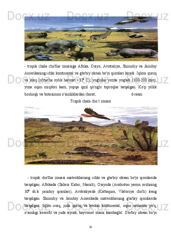 -   tropik   chala   cho'llar   zonasiga   Afrika,   Osiyo,   Avstraliya,   Shimoliy   va   Janubiy
Amerikaning ichki kontinental va g'arbiy okean bo'yi qismlari kiradi. Iqlimi quruq
va   issiq   (o'rtacha   oylik   harorat   +32 0
  C),   yog'inlar   yozda   yog'adi   (100-200   mm),
yuza   oqim   miqdori   kam,   yupqa   qizil   qo'ng'ir   tuproqlar   tarqalgan.   Ko'p   yillik
boshoqli va butasimon o'simliklardan iborat;                                    6-rasm
Tropik chala cho`l zonasi
    -   tropik   cho'llar   zonasi   materiklarning   ichki   va   g'arbiy   okean   bo'yi   qismlarida
tarqalgan.   Afrikada   (Sahroi   Kabir,   Namib),   Osiyoda   (Arabiston   yarim   orolining
30 0
  sh.k.   janubiy   qismlari),   Avstraliyada   (Kattaqum,   Viktoriya   cho'li)   keng
tarqalgan.   Shimoliy   va   Janubiy   Amerikada   materiklarning   g'arbiy   qismlarida
tarqalgan.   Iqlim   issiq,   juda   quruq   va   keskin   kontinental,   oqim   umuman   yo'q,
o'simligi   kserofit  va  juda  siyrak,   hayvonot   olami   kambag'al.   G'arbiy  okean  bo'yi
32 