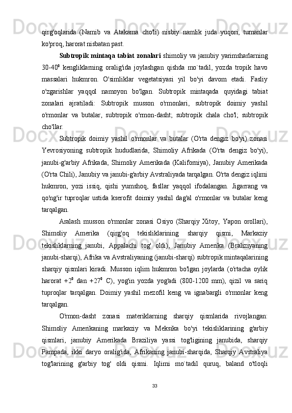 qirg'oqlarida   (Namib   va   Atakama   cho'li)   nisbiy   namlik   juda   yuqori,   tumanlar
ko'proq, harorat nisbatan past.
Subtropik mintaqa  tabiat  zonalari   shimoliy  va janubiy  yarimsharlarning
30-40 0
  kengliklarning   oralig'ida   joylashgan   qishda   mo`tadil,   yozda   tropik   havo
massalari   hukmron.   O'simliklar   vegetatsiyasi   yil   bo'yi   davom   etadi.   Fasliy
o'zgarishlar   yaqqol   namoyon   bo'lgan.   Subtropik   mintaqada   quyidagi   tabiat
zonalari   ajratiladi:   Subtropik   musson   o'rmonlari,   subtropik   doimiy   yashil
o'rmonlar   va   butalar,   subtropik   o'rmon-dasht;   subtropik   chala   cho'l;   subtropik
cho'llar.
Subtropik   doimiy   yashil   o'rmonlar   va   butalar   (O'rta   dengiz   bo'yi)   zonasi
Yevrosiyoning   subtropik   hududlarida,   Shimoliy   Afrikada   (O'rta   dengiz   bo'yi),
janubi-g'arbiy   Afrikada,   Shimoliy   Amerikada   (Kaliforniya),   Janubiy   Amerikada
(O'rta Chili), Janubiy va janubi-g'arbiy Avstraliyada tarqalgan. O'rta dengiz iqlimi
hukmron,   yozi   issiq,   qishi   yumshoq,   fasllar   yaqqol   ifodalangan.   Jigarrang   va
qo'ng'ir   tuproqlar   ustida   kserofit   doimiy   yashil   dag'al   o'rmonlar   va   butalar   keng
tarqalgan.
Aralash   musson   o'rmonlar   zonasi   Osiyo   (Sharqiy   Xitoy,   Yapon   orollari),
Shimoliy   Amerika   (qirg'oq   tekisliklarining   sharqiy   qismi,   Markaziy
tekisliklarning   janubi,   Appalachi   tog'   oldi),   Janubiy   Amerika   (Braliziyaning
janubi-sharqi), Afrika va Avstraliyaning (janubi-sharqi) subtropik mintaqalarining
sharqiy   qismlari   kiradi.   Musson   iqlim   hukmron   bo'lgan   joylarda   (o'rtacha   oylik
harorat   +2 0
  dan   +27 0
  C),   yog'in   yozda   yog'adi   (800-1200   mm),   qizil   va   sariq
tuproqlar   tarqalgan.   Doimiy   yashil   mezofil   keng   va   ignabargli   o'rmonlar   keng
tarqalgan.
O'rmon-dasht   zonasi   materiklarning   sharqiy   qismlarida   rivojlangan:
Shimoliy   Amerikaning   markaziy   va   Meksika   bo'yi   tekisliklarining   g'arbiy
qismlari,   janubiy   Amerikada   Braziliya   yassi   tog'ligining   janubida,   sharqiy
Pampada,   ikki   daryo   oralig'ida,   Afrikaning   janubi-sharqida,   Sharqiy   Avstraliya
tog'larining   g'arbiy   tog'   oldi   qismi.   Iqlimi   mo`tadil   quruq,   baland   o'tloqli
33 