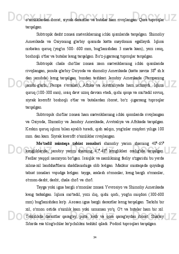 o'simliklardan iborat, siyrak daraxtlar va butalar ham rivojlangan. Qora tuproqlar
tarqalgan.
Subtropik dasht zonasi materiklarning ichki qismlarida tarqalgan. Shimoliy
Amerikada   va   Osiyoning   g'arbiy   qismida   katta   maydonini   egallaydi.   Iqlimi
nisbatan   quruq   (yog'in   500-   600   mm,   bug'lanishdan   3   marta   kam),   yozi   issiq,
boshoqli o'tlar va butalar keng tarqalgan. Bo'z-jigarrang tuproqlar tarqalgan. 
Subtropik   chala   cho'llar   zonasi   xam   materiklarning   ichki   qismlarida
rivojlangan, janubi-g'arbiy Osiyoda va shimoliy Amerikada (katta xavza 38 0
  sh.k
dan   janubda)   keng   tarqalgan.   bundan   tashkari   Janubiy   Amerikada   (Pampaning
janubi-g'arbi,   Pampa   s'erralari),   Afrika   va   Avstraliyada   ham   uchraydi.   Iqlimi
quruq (100-300 mm), issiq davr uzoq davom etadi, qishi qisqa va mu'tadil sovuq,
siyrak   kserofit   boshoqli   o'tlar   va   butalardan   iborat,   bo'z   -jigarrang   tuproqlar
tarqalgan.
Subtrropik cho'llar zonasi ham materiklarning ichki qismlarida rivojlangan
va   Osiyoda,   Shimoliy  va   Janubiy   Amerikada,   Avstraliya   va   Afrikada   tarqalgan.
Keskin quruq iqlimi bilan ajralib turadi, qish salqin, yog'inlar miqdori yiliga 100
mm. dan kam. Siyrak kserofit o'simliklar rivojlangan. 
Mo'tadil   mintaqa   tabiat   zonalari   shimoliy   yarim   sharning   40 0
-65 0
kengliklarida,   janubiy   yarim   sharning   42 0
-48 0
  kengliklari   oralig'ida   tarqalgan.
Fasllar yaqqol namoyon bo'lgan. Issiqlik va namlikning fasliy o'zgarishi bu yerda
xilma-xil   landshaftlarni   shakllanishiga   olib   kelgan.   Mazkur   mintaqada   quyidagi
tabiat   zonalari   vujudga   kelgan:   tayga,   aralash   o'rmonlar,   keng   bargli   o'rmonlar,
o'rmon-dasht, dasht, chala cho'l va cho'l.
Tayga yoki igna bargli o'rmonlar zonasi Yevrosiyo va Shimoliy Amerikada
keng   tarkalgan.   Iqlimi   mo'tadil,   yozi   iliq,   qishi   qorli,   yog'in   miqdori   (300-600
mm) bug'lanishdan ko'p. Asosan igna bargli daraxtlar keng tarqalgan. Tarkibi bir
xil,   o'rmon   ostida   o'simlik   kam   yoki   umuman   yo'q.   O't   va   butalar   ham   bir   xil.
Tekislikda   daraxtlar   qarag'ay,   pista,   kedr   va   qora   qarag'aydan   iborat.   Sharkiy
Sibirda esa tilog'ochlar ko'pchilikni tashkil qiladi. Podzol tuproqlari tarqalgan. 
34 