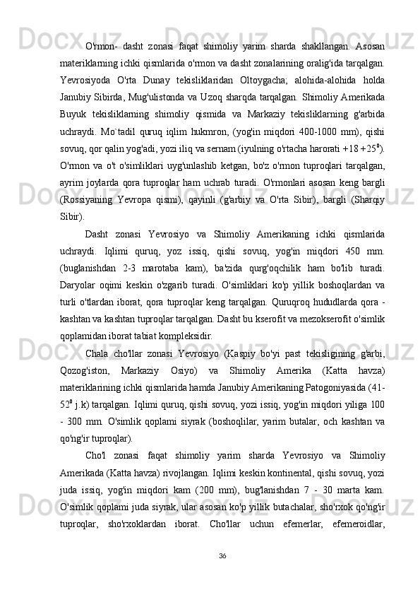 O'rmon-   dasht   zonasi   faqat   shimoliy   yarim   sharda   shakllangan.   Asosan
materiklarning ichki qismlarida o'rmon va dasht zonalarining oralig'ida tarqalgan.
Yevrosiyoda   O'rta   Dunay   tekisliklaridan   Oltoygacha;   alohida-alohida   holda
Janubiy Sibirda, Mug'ulistonda va Uzoq sharqda tarqalgan. Shimoliy Amerikada
Buyuk   tekisliklarning   shimoliy   qismida   va   Markaziy   tekisliklarning   g'arbida
uchraydi.   Mo`tadil   quruq   iqlim   hukmron,   (yog'in   miqdori   400-1000   mm),   qishi
sovuq, qor qalin yog'adi, yozi iliq va sernam (iyulning o'rtacha harorati +18 +25 0
).
O'rmon  va   o't   o'simliklari   uyg'unlashib   ketgan,   bo'z   o'rmon  tuproqlari   tarqalgan,
ayrim   joylarda   qora   tuproqlar   ham   uchrab   turadi.   O'rmonlari  asosan   keng   bargli
(Rossiyaning   Yevropa   qismi),   qayinli   (g'arbiy   va   O'rta   Sibir),   bargli   (Sharqiy
Sibir).
Dasht   zonasi   Yevrosiyo   va   Shimoliy   Amerikaning   ichki   qismlarida
uchraydi.   Iqlimi   quruq,   yoz   issiq,   qishi   sovuq,   yog'in   miqdori   450   mm.
(buglanishdan   2-3   marotaba   kam),   ba'zida   qurg'oqchilik   ham   bo'lib   turadi.
Daryolar   oqimi   keskin   o'zgarib   turadi.   O'simliklari   ko'p   yillik   boshoqlardan   va
turli  o'tlardan  iborat,  qora  tuproqlar  keng  tarqalgan.  Quruqroq  hududlarda  qora  -
kashtan va kashtan tuproqlar tarqalgan. Dasht bu kserofit va mezokserofit o'simlik
qoplamidan iborat tabiat kompleksidir.
Chala   cho'llar   zonasi   Yevrosiyo   (Kaspiy   bo'yi   past   tekisligining   g'arbi,
Qozog'iston,   Markaziy   Osiyo)   va   Shimoliy   Amerika   (Katta   havza)
materiklarining ichki qismlarida hamda Janubiy Amerikaning Patogoniyasida (41-
52 0
 j.k) tarqalgan. Iqlimi quruq, qishi sovuq, yozi issiq, yog'in miqdori yiliga 100
-   300   mm.   O'simlik   qoplami   siyrak   (boshoqlilar,   yarim   butalar,   och   kashtan   va
qo'ng'ir tuproqlar).
Cho'l   zonasi   faqat   shimoliy   yarim   sharda   Yevrosiyo   va   Shimoliy
Amerikada (Katta havza) rivojlangan. Iqlimi keskin kontinental, qishi sovuq, yozi
juda   issiq,   yog'in   miqdori   kam   (200   mm),   bug'lanishdan   7   -   30   marta   kam.
O'simlik qoplami juda siyrak, ular asosan ko'p yillik butachalar, sho'rxok qo'ng'ir
tuproqlar,   sho'rxoklardan   iborat.   Cho'llar   uchun   efemerlar,   efemeroidlar,
36 
