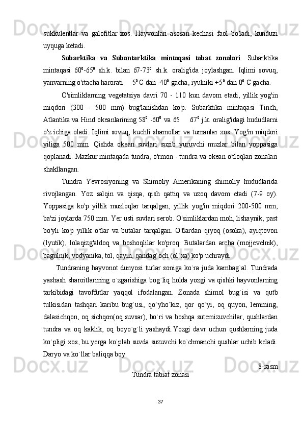 sukkulentlar   va   galofitlar   xos.   Hayvonlari   asosan   kechasi   faol   bo'ladi,   kunduzi
uyquga ketadi.
Subarktika   va   Subantarktika   mintaqasi   tabat   zonalari .   Subarktika
mintaqasi   60 0
-65 0
  sh.k.   bilan   67-73 0
  sh.k.   oralig'ida   joylashgan.   Iqlimi   sovuq,
yanvarning o'rtacha harorati   5 0 
C dan -40 0
 gacha, iyulniki +5 0
 dan 0 0
 C gacha. 
O'simliklarning   vegetatsiya   davri   70   -   110   kun   davom   etadi,   yillik   yog'in
miqdori   (300   -   500   mm)   bug'lanishdan   ko'p.   Subarktika   mintaqasi   Tinch,
Atlantika va Hind okeanlarining 58 0
  -60 0
  va 65   67	
 0
  j.k. oralig'idagi hududlarni
o'z ichiga oladi. Iqlimi sovuq, kuchli shamollar va tumanlar xos. Yog'in miqdori
yiliga   500   mm.   Qishda   okean   suvlari   suzib   yuruvchi   muzlar   bilan   yoppasiga
qoplanadi. Mazkur mintaqada tundra, o'rmon - tundra va okean o'tloqlari zonalari
shakllangan.
Tundra   Yevrosiyoning   va   Shimoliy   Amerikaning   shimoliy   hududlarida
rivojlangan.   Yoz   salqin   va   qisqa,   qish   qattiq   va   uzoq   davom   etadi   (7-9   oy).
Yoppasiga   ko'p   yillik   muzloqlar   tarqalgan,   yillik   yog'in   miqdori   200-500   mm,
ba'zi joylarda 750 mm. Yer usti suvlari serob. O'simliklardan moh, lishaynik, past
bo'yli   ko'p   yillik   o'tlar   va   butalar   tarqalgan.   O'tlardan   qiyoq   (osoka),   ayiqtovon
(lyutik),   lolaqizg'aldoq   va   boshoqlilar   ko'proq.   Butalardan   archa   (mojjevelnik),
bagulnik, vodyanika, tol, qayin, qandag`och (ol`xa) ko'p uchraydi.
          Tundraning  hayvonot  dunyosi   turlar  soniga  ko`ra  juda  kambag`al.  Tundrada
yashash sharoitlarining o`zgarishiga bog`liq holda yozgi va qishki hayvonlarning
tarkibidagi   tavoffutlar   yaqqol   ifodalangan.   Zonada   shimol   bug`isi   va   qutb
tulkisidan   tashqari   karibu   bug`usi,   qo`yho`kiz,   qor   qo`yi,   oq   quyon,   lemming,
dalasichqon, oq sichqon(oq suvsar), bo`ri va boshqa sutemizuvchilar, qushlardan
tundra   va   oq   kaklik,   oq   boyo`g`li   yashaydi.Yozgi   davr   uchun   qushlarning   juda
ko`pligi xos, bu yerga ko`plab suvda suzuvchi ko`chmanchi qushlar uchib keladi.
Daryo va ko`llar baliqqa boy.                 
                                                                                             8-rasm
Tundra tabiat zonasi
37 